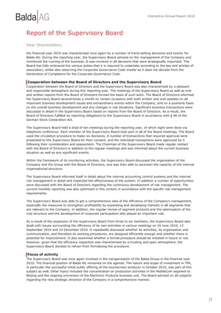 Interactive Annual Report 2010




Report of the Supervisory Board
Dear Shareholders,

the financial year 2010 was characterised once again by a number of trend-setting decisions and events for
Balda AG. During the reporting year, the Supervisory Board advised on the management of the Company and
monitored the running of the business. It was involved in all decisions that were strategically important. The
Board has fully embraced the various duties that it is required to undertake according to the law and articles of
association, whilst also observing the Corporate Governance Code insofar as it does not deviate from the
Declaration of Compliance for the Corporate Governance Code.

Cooperation between the Board of Directors and the Supervisory Board
Cooperation between the Board of Directors and the Supervisory Board was also characterised by a pleasant
and responsible atmosphere during this reporting year. The meetings of the Supervisory Board as well as oral
and written reports from the Board of Directors formed the basis of such work. The Board of Directors informed
the Supervisory Board several times a month on certain occasions with both written and oral updates on all
important business development issues and extraordinary events within the Company, and on a quarterly basis
on the overall business development and any changes in risk situations. Significant business transactions were
discussed in detail in the Supervisory Board based on reports from the Board of Directors. As a result, the
Board of Directors fulfilled its reporting obligations to the Supervisory Board in accordance with § 90 of the
German Stock Corporation Act.

The Supervisory Board held a total of ten meetings during the reporting year, of which eight were done via
telephone conference. Each member of the Supervisory Board took part in all of the Board meetings. The Board
used the circulation procedure to make six decisions. A number of transactions that required approval were
presented to the Supervisory Board for their consent, and the individual transactions were approved by it
following their consideration and assessment. The Chairman of the Supervisory Board made regular contact
with the Board of Directors in addition to the regular meetings and was informed about the current business
situation as well as any significant events.

Within the framework of its monitoring activities, the Supervisory Board discussed the organisation of the
Company and the Group with the Board of Directors, and was then able to ascertain the capacity of the internal
organisational structure.

The Supervisory Board informed itself in detail about the internal accounting control systems and the internal
risk management in detail and inspected the effectiveness of the system. In addition a number of opportunities
were discussed with the Board of Directors regarding the continuous development of risk management. The
current monthly reporting was also optimised in this context in accordance with the specific risk management
requirements.

The Supervisory Board was able to get a comprehensive idea of the efficiency of the Company's management,
especially the measures to strengthen profitability by expanding and developing markets in all segments that
are relevant to the Company. In addition, the regular review of segment products and the optimisation of the
cost structure and the development of corporate participation also played an important role.

As a result of the expansion of the Supervisory Board from three to six members, the Supervisory Board also
dealt with issues surrounding the efficiency of its own activities in various meetings on 24 June 2010, 13
September 2010 and 10 December 2010. It repeatedly discussed whether its activities, its organisation and
communication, and therefore its working procedures, are designed efficiently enough and whether there is
potential for improvement. It also examined whether a formal procedure should be initiated in future or not.
However, given that the efficiency inspection was characterised by a trusting and open atmosphere, the
Supervisory Board decided to refrain from formalising the procedure.

Focus of activity
The Supervisory Board was once again involved in the reorganisation of the Balda Group in the financial year
2010. The financial position of Balda AG remained on the agenda. The nature and scope of investment in TPK,
in particular the successful initial public offering of the touchscreen producer in October 2010, was part of this
subject as well. Other topics included the concentration on production activities in the MobileCom segment to
Beijing and the ongoing conversion of the Electronic Products business unit. The Board advised on all subjects
regarding the new strategic direction of the Company in a comprehensive manner.




                                                                                                                     |8
 
