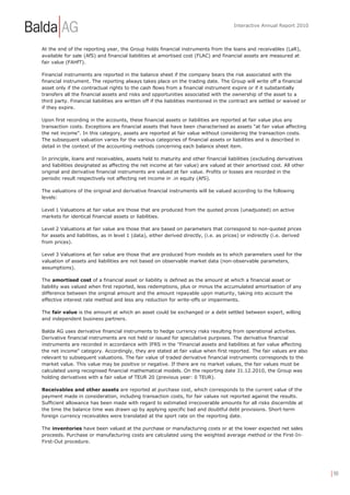 Interactive Annual Report 2010



At the end of the reporting year, the Group holds financial instruments from the loans and receivables (LaR),
available for sale (AfS) and financial liabilities at amortised cost (FLAC) and financial assets are measured at
fair value (FAHfT).

Financial instruments are reported in the balance sheet if the company bears the risk associated with the
financial instrument. The reporting always takes place on the trading date. The Group will write off a financial
asset only if the contractual rights to the cash flows from a financial instrument expire or if it substantially
transfers all the financial assets and risks and opportunities associated with the ownership of the asset to a
third party. Financial liabilities are written off if the liabilities mentioned in the contract are settled or waived or
if they expire.

Upon first recording in the accounts, these financial assets or liabilities are reported at fair value plus any
transaction costs. Exceptions are financial assets that have been characterised as assets "at fair value affecting
the net income". In this category, assets are reported at fair value without considering the transaction costs.
The subsequent valuation varies for the various categories of financial assets or liabilities and is described in
detail in the context of the accounting methods concerning each balance sheet item.

In principle, loans and receivables, assets held to maturity and other financial liabilities (excluding derivatives
and liabilities designated as affecting the net income at fair value) are valued at their amortised cost. All other
original and derivative financial instruments are valued at fair value. Profits or losses are recorded in the
periodic result respectively not affecting net income in .in equity (AfS).

The valuations of the original and derivative financial instruments will be valued according to the following
levels:

Level 1 Valuations at fair value are those that are produced from the quoted prices (unadjusted) on active
markets for identical financial assets or liabilities.

Level 2 Valuations at fair value are those that are based on parameters that correspond to non-quoted prices
for assets and liabilities, as in level 1 (data), either derived directly, (i.e. as prices) or indirectly (i.e. derived
from prices).

Level 3 Valuations at fair value are those that are produced from models as to which parameters used for the
valuation of assets and liabilities are not based on observable market data (non-observable parameters,
assumptions).

The amortised cost of a financial asset or liability is defined as the amount at which a financial asset or
liability was valued when first reported, less redemptions, plus or minus the accumulated amortisation of any
difference between the original amount and the amount repayable upon maturity, taking into account the
effective interest rate method and less any reduction for write-offs or impairments.

The fair value is the amount at which an asset could be exchanged or a debt settled between expert, willing
and independent business partners.

Balda AG uses derivative financial instruments to hedge currency risks resulting from operational activities.
Derivative financial instruments are not held or issued for speculative purposes. The derivative financial
instruments are recorded in accordance with IFRS in the "Financial assets and liabilities at fair value affecting
the net income" category. Accordingly, they are stated at fair value when first reported. The fair values are also
relevant to subsequent valuations. The fair value of traded derivative financial instruments corresponds to the
market value. This value may be positive or negative. If there are no market values, the fair values must be
calculated using recognised financial mathematical models. On the reporting date 31.12.2010, the Group was
holding derivatives with a fair value of TEUR 20 (previous year: 0 TEUR).

Receivables and other assets are reported at purchase cost, which corresponds to the current value of the
payment made in consideration, including transaction costs, for fair values not reported against the results.
Sufficient allowance has been made with regard to estimated irrecoverable amounts for all risks discernible at
the time the balance time was drawn up by applying specific bad and doubtful debt provisions. Short-term
foreign currency receivables were translated at the sport rate on the reporting date.

The inventories have been valued at the purchase or manufacturing costs or at the lower expected net sales
proceeds. Purchase or manufacturing costs are calculated using the weighted average method or the First-In-
First-Out procedure.




                                                                                                                           | 90
 