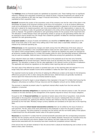 Interactive Annual Report 2010



The holdings shown as financial assets are capitalised as acquisition cost. These holdings have no significant
influence. Holdings from associated companies are valued at equity. Financial investments are valued at fair
value and are classified as AfS (also see page 9 Financial instruments). The other financial investments are
capitalised at their acquisition costs.

Goodwill represents the surplus of the acquisition costs of the company over the fair value of the share in the
identifiable net assets of the acquired company at the time of its acquisition, in so far as positive differences
could not be attributed to the individual assets. The capitalised goodwill is subjected to an annual impairment
test and is valued at its original acquisition cost minus accumulated write-offs. Appreciations in value are not
permitted. If a company is sold, the goodwill part allocated to this entity will be included while determining the
profit on disposal. The goodwill is allocated to cash-generating entities for the purpose of the impairment test.
This allocation is made between those cash-generating entities or groups of cash-generating entities that can
be expected to derive benefit from the merger that created the goodwill. At Balda the individual subsidiaries
represent the cash-generating entity.

Long-term assets (or groups of assets and liabilities) are classified as held for sale and are valued at the
lower of the book value or fair value minus selling costs if their book value is essentially realised by a sale
instead of by continued operating use.

Differed taxes are the expected tax charges and reliefs arising from the differences of the book values of
financial assets and liabilities in the consolidated balance sheet and the value stated in the tax balance sheet.
The balance sheet oriented liability method is applied here. Deferred tax liabilities and assets are reported for
all temporary taxable differences if it is likely that taxable profits for which the deductible temporary differences
may be used are available. Deferred taxes in temporary differences arising from goodwill are not stated.

If tax reduction claims are made in subsequent years due to the expected use of any loss carry forwards,
deferred taxes will be formed thereupon. Deferred taxes must be activated only when a realisation seems
apparent. The calculation is based on the tax rates applicable in the relevant country at the time of realisation.
The applicable and retired tax regulations on the balance sheet reporting date are authoritative.

The book value of the deferred tax assets is reviewed each year on the reporting date and reduced if it is no
longer likely that sufficient taxable income will be available to realise the claim fully or partially.

The expected income tax burden at the time of realising the differences is taken as the basis for the temporary
differences pursuant to IAS 12 when valuing the deferred taxes. Deferred taxes are generally recorded as
revenue apart from those terms that are directly booked to equity.

Provisions are formed for legal or actual obligations that originated in the past if it is likely that honouring the
obligation will produce an outflow of Group resources and the obligation amount can be reliably estimated.

The provision is reported at present value if a significant interest effect results from the time when the
obligation is honoured.

Provisions for warranty obligations are reported at the time when the relevant product is sold. The amount
is based on the best estimate by the management of the expense required to honour the Group's obligation.

Pursuant to IAS 39 financial liabilities are reported at market value at the time of acquisition. Costs directly
attributable to the acquisition (transaction costs) are taken into account. Subsequently they are valued
according to amortised cost, applying the effective interest rate method so that the repayment amount is
generated by the final date. Monetary foreign currency liabilities are translated at the spot rate on the reporting
date.

The Group established share-based remuneration schemes that can be settled by the issue of shares or
cash payment. The fair value of the work performed by the employees in return for the grant of options is
shown as an expense. The entire expense is recorded over the period until the non-forfeit ability of the options
is determined from the attributable market value of the options granted.

Revenues are recorded if it is likely that the commercial benefit associated with the corresponding transaction
will flow into the company and the revenue amount can be reliably assessed. Revenues are recorded minus any
sales tax or price discounts and volume rebates if the delivery has been made and the major risks and
opportunities associated with the ownership have been transferred (completed contract method).

If the service has not yet been rendered in full, the service that is valued at manufacturing cost is shown on the
balance sheet under inventories.



                                                                                                                        | 92
 