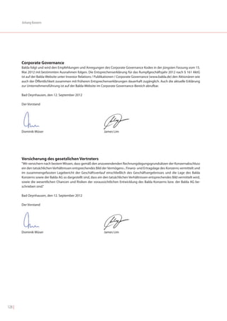 Anhang Konzern




        Corporate Governance
        Balda folgt und wird den Empfehlungen und Anregungen des Corporate Governance Kodex in der jüngsten Fassung vom 15.
        Mai 2012 mit bestimmten Ausnahmen folgen. Die Entsprechenserklärung für das Rumpfgeschäftsjahr 2012 nach § 161 AktG
        ist auf der Balda-Website unter Investor Relations / Publikationen / Corporate Governance (www.balda.de) den Aktionären wie
        auch der Öffentlichkeit zusammen mit früheren Entsprechenserklärungen dauerhaft zugänglich. Auch die aktuelle Erklärung
        zur Unternehmensführung ist auf der Balda-Website im Corporate Governance-Bereich abrufbar.

        Bad Oeynhausen, den 12. September 2012

        Der Vorstand




        Dominik Müser                                             James Lim




        Versicherung des gesetzlichen Vertreters
        "Wir versichern nach bestem Wissen, dass gemäß den anzuwendenden Rechnungslegungsgrundsätzen der Konzernabschluss
        ein den tatsächlichen Verhältnissen entsprechendes Bild der Vermögens-, Finanz- und Ertragslage des Konzerns vermittelt und
        im zusammengefassten Lagebericht der Geschäftsverlauf einschließlich des Geschäftsergebnisses und die Lage des Balda
        Konzerns sowie der Balda AG so dargestellt sind, dass ein den tatsächlichen Verhältnissen entsprechendes Bild vermittelt wird,
        sowie die wesentlichen Chancen und Risiken der voraussichtlichen Entwicklung des Balda Konzerns bzw. der Balda AG be-
        schrieben sind."

        Bad Oeynhausen, den 12. September 2012

        Der Vorstand




        Dominik Müser                                             James Lim




128 |
 