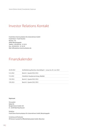 Investor Relations Kontakt | Finanzkalender | Impressum




        Investor Relations Kontakt

        Frank Elsner Kommunikation für Unternehmen GmbH
        Frank Elsner / Frank Paschen
        Kirchstr. 15a
        49492 Westerkappeln
        Telefon: +49 (0)54 04 – 91 92 0
        Fax: +49 (0)54 04 – 91 92 29
        Mail: office@elsner-kommunikation.de




        Finanzkalender

        20.09.2012                Veröffentlichung Abschluss Geschäftsjahr 1. Januar bis 30. Juni 2012

        5.11.2012                 Bericht 1. Quartal 2012/2013

        7.11.2012                 Ordentliche Hauptversammlung, Bielefeld

        7.02.2013                 Bericht 2. Quartal 2012/2013

        7.05.2013                 Bericht 3. Quartal 2012/2013




        Impressum

        Herausgeber
        Balda AG
        Bergkirchener Straße 228
        D - 32549 Bad Oeynhausen

        Redaktion
        Frank Elsner Kommunikation für Unternehmen GmbH, Westerkappeln

        Gestaltung und Realisation
        PR Partner Societät für Öffentlichkeitsarbeit GmbH, München



130 |
 