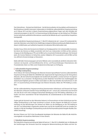 Balda-Aktie




               Das Unternehmen – Vorstand wie Aufsichtsrat – hat die Kommunikation mit Journalisten und Investoren im
               Berichtszeitraum deutlich intensiviert. Insbesondere im Vorfeld der außerordentlichen Hauptversammlung
               am 8. Februar 2012 und den in diesem Zusammenhang aufgeworfenen Fragen nach dem Verhalten der
               Unternehmensorgane im Jahr 2011 im Zusammenhang mit Bemühungen um den Verkauf von TPK-Aktien
               hat der Aufsichtsrat ausführliche Informationen sowohl auf der Website als auch in persönlichen Gesprächen
               bereitgestellt.

               Auf der ordentlichen Hauptversammlung am 11. Mai 2012 erläuterte der seit 1. Januar 2012 amtierende Vor-
               stand den Aktionären seine Ziele für die mittelfristige strategische Weiterentwicklung des Balda-Konzerns. In
               diesem Umfeld fanden auch zahlreiche Gespräche mit relevanten Wirtschaftsmedien statt.

               Darüber hinaus führte der Vorstand eine Vielzahl von Einzelgesprächen mit institutionellen Investoren,
               bei denen das Interesse an Balda unverändert sehr hoch war, insbesondere mit Blick auf den weiteren
               Umgang mit der Beteiligung an TPK und mit Blick auf zu erwartende Dividendenzahlungen. Der Vorstand
               plant, die Investor Relations im Verlauf des zweiten Halbjahres 2012 auszuweiten und mit Blick auf die
               neu definierte Konzernstrategie zu fokussieren.

               Balda stellt allen Interessengruppen auf seiner Website unter www.balda.de sämtliche relevanten Infor-
               mationen wie Quartals- und Geschäftsberichte, Ad hoc- und Pressemitteilungen, Präsentationen, den
               Finanzkalender, Daten zur Aktie sowie Analysteneinschätzungen zur Verfügung.

               | Außerordentliche Hauptversammlung /
                 Freiwillige Sonderprüfung
               Am 8. Februar 2012 fand auf Verlangen des Aktionärs Octavian Special Master Fund eine außerordentliche
               Hauptversammlung der Balda AG in Bielefeld statt. Gegenstand der Tagesordnung war der Antrag dieses
               Aktionärs, alle drei Aufsichtsratsmitglieder der Gesellschaft abzuwählen und das Gremium mit eigenen
               Kandidaten neu zu besetzen. Als Begründung wurden Bedenken hinsichtlich der Unabhängigkeit der
               Aufsichtsratsmitglieder genannt. Im Blick stand dabei vor allem das Verhalten des Aufsichtsrats im Jahr
               2011 im Zusammenhang mit Bemühungen des früheren Vorstands, Aktien der TPK Holding zu veräu-
               ßern.

               Auf der außerordentlichen Hauptversammlung beantworteten Aufsichtsrat und Vorstand die Fragen
               der Aktionäre umfassend. Darüber hinaus bekräftigte der seit 1. Januar 2012 amtierende neue Vorstand
               sein Ziel, die als nicht mehr strategisch betrachtete Beteiligung an der TPK Holding vollständig zu ver-
               kaufen und einen wesentlichen Teil der Verkaufserlöse als Sonderdividende an die Aktionäre auszu-
               schütten.

               Zudem gab der Vorstand vor den Aktionären bekannt, im Einvernehmen mit dem Aufsichtsrat eine frei-
               willige Sonderprüfung zu der Frage vornehmen zu lassen, ob den Organen der Balda AG im Zusam-
               menhang mit den Bemühungen zum Verkauf von Aktien aus der Beteiligung an der TPK Holding im
               Jahr 2011 ein Fehlverhalten vorgeworfen werden kann und ob der Gesellschaft somit ein Schaden ent-
               standen ist. Mit der freiwilligen Sonderprüfung wurde die Rechtsanwaltssozietät Hengeler Mueller, Düs-
               seldorf, beauftragt.

               Bei einer Präsenz von 76,9 % des Grundkapitals bestätigten die Aktionäre der Balda AG alle Aufsichts-
               ratsmitglieder mit deutlichen Mehrheiten in ihren Ämtern.

               | Ordentliche Hauptversammlung
               Die Ordentliche Hauptversammlung der Balda AG fand am 11. Mai 2012 in Bielefeld statt. Im Mittelpunkt
               der Ausführungen des Vorstands stand die strategische Weiterentwicklung der Balda und ihrer Ge-




16 |
 