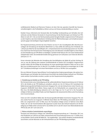 Balda-Aktie




schäftsbereiche Medical und Electronic Products mit dem Ziel, das operative Geschäft des Konzerns
schnellstmöglich in die Profitabilität zu führen und aus sich heraus dividendenfähig zu machen




                                                                                                                         BALDA-AKTIE
Darüber hinaus informierte der Vorstand über die freiwillige Sonderprüfung zum Verhalten des Auf-
sichtsrats und des früheren Vorstands im Zusammenhang mit den Bemühungen zum Verkauf von TPK-
Aktien im Jahr 2011. Die von der Rechtsanwaltssozietät Hengeler Mueller vorgenommene Prüfung kam
zu dem Ergebnis, dass keine belastbaren Anhaltspunkte für Pflichtverletzungen und Schadensersatzan-
sprüche gegen die beteiligten Organmitglieder bestehen.




                                                                                                                         BALDA GRUPPE
Die Hauptversammlung stimmte bei einer Präsenz von 62,5 % des Grundkapitals allen Beschlussvor-
schlägen der Verwaltung mit deutlichen Mehrheiten zu. Dazu zählte die Zahlung einer Dividende von
1,30 Euro pro Aktie für das Geschäftsjahr 2011, entsprechend einer Ausschüttungssumme von 76,5 Mio.
Euro. Damit kam der Vorstand seiner Ankündigung nach, die Aktionäre schnellstmöglich an den Erlösen
aus der Veräußerung von TPK-Aktien zu beteiligen, nachdem Ende Februar 2012 ein erster Anteilsverkauf
stattgefunden hatte. Die Dividendenrendite betrug gemessen am Schlusskurs zum Ende des Berichts-
zeitraums 27,1 %.




                                                                                                                         LAGEBERICHT
Ferner stimmten die Aktionäre der Umstellung des Geschäftsjahres der Balda AG auf den Stichtag 30.
Juni zu, was die Zahlung einer weiteren Sonderdividende im Herbst 2012 ermöglicht. Angenommen
wurden zudem die Vorschläge der Verwaltung, ein neues genehmigtes Kapital in Höhe von bis zu 29,4
Mio. Euro mit Befristung bis zum 10. Mai 2017 zu schaffen und den Vorstand zu ermächtigen, bis 10. Mai
2017 Schuldverschreibungen mit einem Nominalwert von bis zu 100 Mio. Euro auszugeben.




                                                                                                                         JAHRESABSCHLUSS
Die vom Aktionär Octavian Special Master Fund eingebrachten Ergänzungsverlangen, die weitere Son-
derprüfungen zum Verhalten des Aufsichtsrats hinsichtlich des beabsichtigten Verkaufs von TPK-Aktien
sowie weiterer Sachverhalte vorsahen, wurden von der Hauptversammlung abgelehnt.

| Veräußerung von Anteilen an der TPK Holding
Der Vorstand setzte seine Ankündigung auf der außerordentlichen Hauptversammlung vom 8. Februar




                                                                                                                         ANHANG KONZERN
2012, die Anteile an der TPK Holding zu veräußern, zeitnah um. Am 24. Februar 2012 vereinbarte die
Balda-Konzerngesellschaft Balda Investments Singapore Pte. Ltd. den Verkauf einer ersten Tranche von
insgesamt 20.000.000 Stück Aktien. Daraus ergab sich ein Verkaufserlös von umgerechnet rund 238
Mio. Euro. Die Balda-Beteiligung reduzierte sich in der Folge von 16,1 % auf 7,6 %. Die Transaktion
erfolgte im Rahmen eines Block Trades nach den Regularien der taiwanesischen Börse unter Einschaltung
einer Investmentbank.

Ende Juni 2012 veräußerte Balda über die Konzerngesellschaft Balda Investments Singapore Pte. Ltd.
eine zweite Tranche von insgesamt 15.998.365 Stück Aktien der TPK Holding und erzielte damit einen
Erlös von umgerechnet rund 153 Mio. Euro. Die Transaktion erfolgte erneut im Rahmen eines Block
Trades, der von der Investmentbank UBS organisiert wurde. Durch den Verkauf reduzierte sich die Be-
teiligung von Balda weiter auf etwa 0,8 %. Sie erhöhte sich im Juli 2012 durch eine Aktiendividende der
TPK für das Jahr 2011 auf rund 2,0 %.

| Weitere attraktive Sonderdividende vorgeschlagen
Vorstand und Aufsichtsrat schlagen der ordentlichen Hauptversammlung am 7. November 2012 vor,
eine Dividende von 2,00 Euro pro Aktie, entsprechend einer Ausschüttungssumme von 117,8 Mio. Euro,
zu beschließen. Damit würde die Balda AG – wie angekündigt – eine weitere attraktive Sonderdividende
ausschütten und die Aktionäre an den Verkaufserlösen aus der TPK-Beteiligung beteiligen.




                                                                                                                  | 17
 