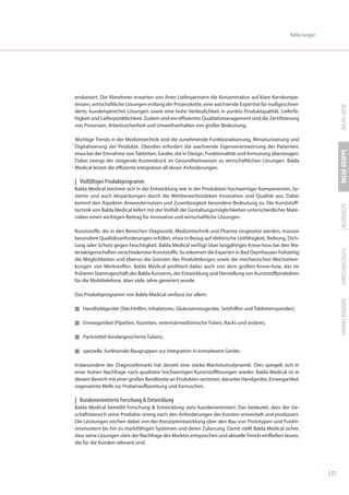 Balda-Gruppe




ensbasiert. Die Abnehmer erwarten von ihren Lieferpartnern die Konzentration auf klare Kernkompe-
tenzen, wirtschaftliche Lösungen entlang der Prozesskette, eine wachsende Expertise für maßgeschnei-




                                                                                                                        BALDA-AKTIE
derte, kundengerechte Lösungen sowie eine hohe Verlässlichkeit in punkto Produktqualität, Lieferfä-
higkeit und Lieferpünktlichkeit. Zudem sind ein effizientes Qualitätsmanagement und die Zertifizierung
von Prozessen, Arbeitssicherheit und Umweltverhalten von großer Bedeutung.

Wichtige Trends in der Medizintechnik sind die zunehmende Funktionalisierung, Miniaturisierung und
Digitalisierung der Produkte. Überdies erfordert die wachsende Eigenverantwortung der Patienten,




                                                                                                                        BALDA GRUPPE
etwa bei der Einnahme von Tabletten, Geräte, die in Design, Funktionalität und Anmutung überzeugen.
Dabei zwingt der steigende Kostendruck im Gesundheitswesen zu wirtschaftlichen Lösungen. Balda
Medical leistet die effiziente Integration all dieser Anforderungen.

| Vielfältiges Produktprogramm
Balda Medical zeichnet sich in der Entwicklung wie in der Produktion hochwertiger Komponenten, Sy-
steme und auch Verpackungen durch die Wettbewerbsstärken Innovation und Qualität aus. Dabei
kommt den Aspekten Anwendernutzen und Zuverlässigkeit besondere Bedeutung zu. Die Kunststoff-




                                                                                                                        LAGEBERICHT
technik von Balda Medical liefert mit der Vielfalt der Gestaltungsmöglichkeiten unterschiedlicher Mate-
rialien einen wichtigen Beitrag für innovative und wirtschaftliche Lösungen.

Kunststoffe, die in den Bereichen Diagnostik, Medizintechnik und Pharma eingesetzt werden, müssen
besondere Qualitätsanforderungen erfüllen, etwa in Bezug auf elektrische Leitfähigkeit, Reibung, Dich-
tung oder Schutz gegen Feuchtigkeit. Balda Medical verfügt über langjähriges Know-how bei den Ma-




                                                                                                                        JAHRESABSCHLUSS
terialeigenschaften verschiedenster Kunststoffe. So erkennen die Experten in Bad Oeynhausen frühzeitig
die Möglichkeiten und ebenso die Grenzen des Produktdesigns sowie die mechanischen Wechselwir-
kungen von Werkstoffen. Balda Medical profitiert dabei auch von dem großen Know-how, das im
früheren Stammgeschäft des Balda-Konzerns, der Entwicklung und Herstellung von Kunststoffprodukten
für die Mobiltelefone, über viele Jahre generiert wurde.

Das Produktprogramm von Balda Medical umfasst vor allem:




                                                                                                                        ANHANG KONZERN
I Handheldgeräte (Stechhilfen, Inhalatoren, Glukosemessgeräte, Setzhilfen und Tablettenspender),


I Einwegartikel (Pipetten, Küvetten, veterinärmedizinische Tuben, Racks und andere),


I Packmittel (kindergesicherte Tuben),


I spezielle, funktionale Baugruppen zur Integration in komplexere Geräte.


Insbesondere der Diagnostikmarkt hat derzeit eine starke Wachstumsdynamik. Dies spiegelt sich in
einer hohen Nachfrage nach qualitativ hochwertigen Kunststofflösungen wieder. Balda Medical ist in
diesem Bereich mit einer großen Bandbreite an Produkten vertreten, darunter Handgeräte, Einwegartikel,
sogenannte Wells zur Probenaufbereitung und Kartuschen.

| Kundenorientierte Forschung & Entwicklung
Balda Medical betreibt Forschung & Entwicklung stets kundenorientiert. Das bedeutet, dass der Ge-
schäftsbereich seine Produkte streng nach den Anforderungen der Kunden entwickelt und produziert.
Die Leistungen reichen dabei von der Konzeptentwicklung über den Bau von Prototypen und Funkti-
onsmustern bis hin zu marktfähigen Systemen und deren Zulassung. Damit stellt Balda Medical sicher,
dass seine Lösungen stets der Nachfrage des Marktes entsprechen und aktuelle Trends einfließen lassen,
die für die Kunden relevant sind.




                                                                                                                 | 21
 