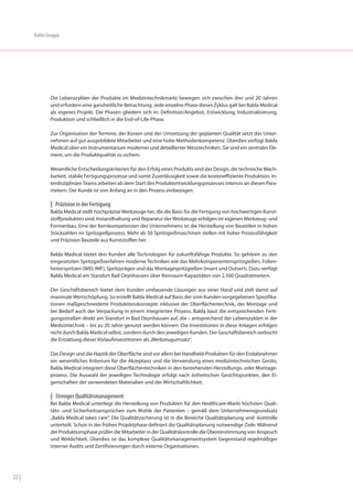 Balda-Gruppe




              Die Lebenszyklen der Produkte im Medizintechnikmarkt bewegen sich zwischen drei und 20 Jahren
              und erfordern eine ganzheitliche Betrachtung. Jede einzelne Phase dieses Zyklus galt bei Balda Medical
              als eigenes Projekt. Die Phasen gliedern sich in: Definition/Angebot, Entwicklung, Industrialisierung,
              Produktion und schließlich in die End-of-Life-Phase.

              Zur Organisation der Termine, der Kosten und der Umsetzung der geplanten Qualität setzt das Unter-
              nehmen auf gut ausgebildete Mitarbeiter und eine hohe Methodenkompetenz. Überdies verfügt Balda
              Medical über ein Instrumentarium moderner und detaillierter Messtechniken. Sie sind ein zentrales Ele-
              ment, um die Produktqualität zu sichern.

              Wesentliche Entscheidungskriterien für den Erfolg eines Produkts sind das Design, die technische Mach-
              barkeit, stabile Fertigungsprozesse und somit Zuverlässigkeit sowie die kosteneffiziente Produktion. In-
              terdisziplinäre Teams arbeiten ab dem Start des Produktentwicklungsprozesses intensiv an diesen Para-
              metern. Der Kunde ist von Anfang an in den Prozess einbezogen.

              | Präzision in der Fertigung
              Balda Medical stellt hochpräzise Werkzeuge her, die die Basis für die Fertigung von hochwertigen Kunst-
              stoffprodukten sind. Instandhaltung und Reparatur der Werkzeuge erfolgen im eigenen Werkzeug- und
              Formenbau. Eine der Kernkompetenzen des Unternehmens ist die Herstellung von Bauteilen in hohen
              Stückzahlen im Spritzgießprozess. Mehr als 50 Spritzgießmaschinen stellen mit hoher Prozessfähigkeit
              und Präzision Bauteile aus Kunststoffen her.

              Balda Medical bietet den Kunden alle Technologien für zukunftsfähige Produkte. So gehören zu den
              eingesetzten Spritzgießverfahren moderne Techniken wie das Mehrkomponentenspritzgießen, Folien-
              hinterspritzen (IMD, IMF), Spritzprägen und das Montagespritzgießen (Insert und Outsert). Dazu verfügt
              Balda Medical am Standort Bad Oeynhausen über Reinraum-Kapazitäten von 2.500 Quadratmetern.

              Der Geschäftsbereich bietet dem Kunden umfassende Lösungen aus einer Hand und zielt damit auf
              maximale Wertschöpfung. So erstellt Balda Medical auf Basis der vom Kunden vorgegebenen Spezifika-
              tionen maßgeschneiderte Produktionskonzepte inklusive der Oberflächentechnik, der Montage und
              bei Bedarf auch der Verpackung in einem integrierten Prozess. Balda baut die entsprechenden Ferti-
              gungsstraßen direkt am Standort in Bad Oeynhausen auf, die – entsprechend der Lebenszyklen in der
              Medizintechnik – bis zu 20 Jahre genutzt werden können. Die Investitionen in diese Anlagen erfolgen
              nicht durch Balda Medical selbst, sondern durch den jeweiligen Kunden. Der Geschäftsbereich verbucht
              die Erstattung dieser Vorlaufinvestitionen als „Werkzeugumsatz“.

              Das Design und die Haptik der Oberfläche sind vor allem bei Handheld-Produkten für den Endabnehmer
              ein wesentliches Kriterium für die Akzeptanz und die Verwendung eines medizintechnischen Geräts.
              Balda Medical integriert diese Oberflächentechniken in den bestehenden Herstellungs- oder Montage-
              prozess. Die Auswahl der jeweiligen Technologie erfolgt nach ästhetischen Gesichtspunkten, den Ei-
              genschaften der verwendeten Materialien und der Wirtschaftlichkeit.

              | Strenges Qualitätsmanagement
              Bei Balda Medical unterliegt die Herstellung von Produkten für den Healthcare-Markt höchsten Quali-
              täts- und Sicherheitsansprüchen zum Wohle der Patienten – gemäß dem Unternehmensgrundsatz
              „Balda Medical takes care“. Die Qualitätssicherung ist in die Bereiche Qualitätsplanung und -kontrolle
              unterteilt. Schon in der frühen Projektphase definiert die Qualitätsplanung notwendige Ziele. Während
              der Produktionsphase prüfen die Mitarbeiter in der Qualitätskontrolle die Übereinstimmung von Anspruch
              und Wirklichkeit. Überdies ist das komplexe Qualitätsmanagementsystem Gegenstand regelmäßiger
              interner Audits und Zertifizierungen durch externe Organisationen.




22 |
 
