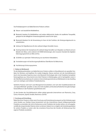 Balda-Gruppe




              Das Produktprogramm von Balda Electronic Products umfasst:

              I Wasser- und staubdichte Mobiltelefone,


              I Bluetooth Headsets für Mobiltelefone und andere elektronische Geräte mit exzellenter Tonqualität,
                  geeignet für den alltäglichen Anwendungsbereich sowie für den Sport,

              I Bluetooth-Headsets für die Verwendung im Auto mit der Funktion, die Hintergrundgeräusche zu
                  unterdrücken,

              I Gehäuse für Digitalkameras für den weltweit tätigen Hersteller Canon,


              I Docking-Stations für Smartphones für weltweit tätige Hersteller zum Abspielen von Musik und zum
                  Beladen der Akkus, unter anderem mit HDMI-Verbindungen, dem neuesten Standard der digitalen
                  Übertragungstechnik von Bild und Ton,

              I 3D-Brillen zur optimalen Tiefenwirkung von räumlichen Videobildern,


              I Fernbedienungen mit berührungsempfindlichen Oberflächen für Bildschirme,


              I Hochleistungs-Sicherungssysteme.


              | Stärken im Wettbewerb
              Zu den Wettbewerbsstärken von Balda Electronic Products zählen im Akustikbereich ein spezielles Test-
              labor für Ohrhörer und Kopfhörer für mobile Endgeräte. Ebenso zeichnet sich der Geschäftsbereich
              durch eine besondere Expertise etwa in der Bluetooth-Technologie oder in der Produktion kompletter
              Kameragehäuse aus. Hinzu kommt eine hohe Präzision im Werkzeugbau und im Spritzgießen sowie in
              der Oberflächenverarbeitung. Ein weiteres Unterscheidungsmerkmal zum Wettbewerb ist das Handling
              auch von niedrigen und mittleren Produktvolumina.

              Sämtliche Prozesse sind nach Lean-Management-Grundsätzen und nach dem Qualitätsstandard der
              „Six-Sigma-Methode“ gestaltet, so dass eine hohe Qualität und Kundenzufriedenheit bei gleichzeitiger
              Kosteneffizienz in der Produktion gewährleistet wird.

              Zu den Kunden des Geschäftsbereichs zählen global agierende Unternehmen wie Plantronics, Sony,
              Canon, Panasonic, XpanD, Tonalite, Nextronics und RCI.

              | Forschung und Entwicklung
              Balda Electronic Products richtet seine Forschung und Entwicklung konsequent auf die Anforderungen
              seiner Kunden aus. Darüber hinaus konzentriert sich das Unternehmen darauf, erfolgversprechende
              Produkte zu entwickeln, die nicht in Konkurrenz zu den Produkten der Kunden stehen, um sich gegebe-
              nenfalls die entsprechenden Patente sichern zu können. Dadurch ist es möglich, die Entwicklungsarbeiten
              für weitere Projekte zu nutzen oder das erworbene Know-how den Kunden als Verbesserung ihrer
              eigenen Produkte anzubieten.




24 |
 