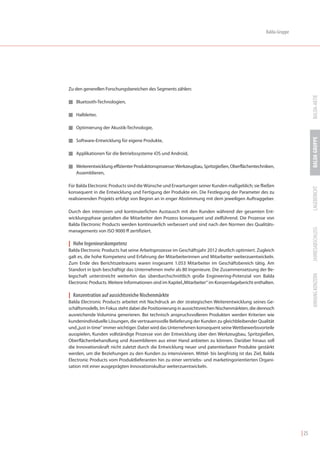 Balda-Gruppe




Zu den generellen Forschungsbereichen des Segments zählen:




                                                                                                                          BALDA-AKTIE
I Bluetooth-Technologien,


I Halbleiter,


I Optimierung der Akustik-Technologie,




                                                                                                                          BALDA GRUPPE
I Software-Entwicklung für eigene Produkte,


I Applikationen für die Betriebssysteme iOS und Android,


I Weiterentwicklung effizienter Produktionsprozesse: Werkzeugbau, Spritzgießen, Oberflächentechniken,
   Assemblieren,

Für Balda Electronic Products sind die Wünsche und Erwartungen seiner Kunden maßgeblich; sie fließen




                                                                                                                          LAGEBERICHT
konsequent in die Entwicklung und Fertigung der Produkte ein. Die Festlegung der Parameter des zu
realisierenden Projekts erfolgt von Beginn an in enger Abstimmung mit dem jeweiligen Auftraggeber.

Durch den intensiven und kontinuierlichen Austausch mit den Kunden während der gesamten Ent-
wicklungsphase gestalten die Mitarbeiter den Prozess konsequent und zielführend. Die Prozesse von
Balda Electronic Products werden kontinuierlich verbessert und sind nach den Normen des Qualitäts-




                                                                                                                          JAHRESABSCHLUSS
managements von ISO 9000 ff zertifiziert.

| Hohe Ingenieurskompetenz
Balda Electronic Products hat seine Arbeitsprozesse im Geschäftsjahr 2012 deutlich optimiert. Zugleich
galt es, die hohe Kompetenz und Erfahrung der Mitarbeiterinnen und Mitarbeiter weiterzuentwickeln.
Zum Ende des Berichtszeitraums waren insgesamt 1.053 Mitarbeiter im Geschäftsbereich tätig. Am
Standort in Ipoh beschäftigt das Unternehmen mehr als 80 Ingenieure. Die Zusammensetzung der Be-




                                                                                                                          ANHANG KONZERN
legschaft unterstreicht weiterhin das überdurchschnittlich große Engineering-Potenzial von Balda
Electronic Products. Weitere Informationen sind im Kapitel „Mitarbeiter“ im Konzernlagebericht enthalten.

| Konzentration auf aussichtsreiche Nischenmärkte
Balda Electronic Products arbeitet mit Nachdruck an der strategischen Weiterentwicklung seines Ge-
schäftsmodells. Im Fokus steht dabei die Positionierung in aussichtsreichen Nischenmärkten, die dennoch
ausreichende Volumina generieren. Bei technisch anspruchsvolleren Produkten werden Kriterien wie
kundenindividuelle Lösungen, die vertrauensvolle Belieferung der Kunden zu gleichbleibender Qualität
und „just in time“ immer wichtiger. Dabei wird das Unternehmen konsequent seine Wettbewerbsvorteile
ausspielen, Kunden vollständige Prozesse von der Entwicklung über den Werkzeugbau, Spritzgießen,
Oberflächenbehandlung und Assemblieren aus einer Hand anbieten zu können. Darüber hinaus soll
die Innovationskraft nicht zuletzt durch die Entwicklung neuer und patentierbarer Produkte gestärkt
werden, um die Beziehungen zu den Kunden zu intensivieren. Mittel- bis langfristig ist das Ziel, Balda
Electronic Products vom Produktlieferanten hin zu einer vertriebs- und marketingorientierten Organi-
sation mit einer ausgeprägten Innovationskultur weiterzuentwickeln.




                                                                                                                   | 25
 