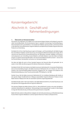 Konzernlagebericht




               Konzernlagebericht
               Abschnitt A: Geschäft und
                            Rahmenbedingungen

               1.     Übersicht zur Konzernstruktur
               Der Konzern (im Folgenden auch: Balda) ist ein international tätiger Anbieter technologisch anspruchs-
               voller Kunststoffprodukte. Die Kernkompetenz liegt im qualitativ hochwertigen Kunststoffspritzguss.
               Diese Kompetenz kann grundsätzlich in verschiedensten Märkten genutzt werden und kommt derzeit
               in den Bereichen Gesundheitswesen (Segment Medical) und elektronische Produkte (Segment Electronic
               Products) zur Anwendung.

               Die Balda AG mit Sitz in Bad Oeynhausen agiert als Strategie- und Finanzholding für die Balda-Gruppe.
               Ihre wesentlichen Aufgaben sind die Steuerung und strategische Weiterentwicklung der Gruppe, die Si-
               cherung und Steuerung der Konzernfinanzierung, die Übernahme zentraler Aufgaben wie Konzern-
               rechnungswesen und -controlling, Investor Relations und Public Relations sowie das Halten der Beteili-
               gungen an anderen Konzerngesellschaften. Der Vorstand der Balda AG besteht seit dem 1. Januar 2012
               aus Dominik Müser (Vorsitzender) und James Lim (Vorstandsmitglied).

               Die Aktie der Balda AG wird im Prime Standard Segment der Deutsche Börse AG gehandelt. Sie ist
               zudem in den SDAX, das Börsensegment für kleinere Aktienwerte, einbezogen.

               Die Balda AG hält 100 % der Anteile an der Balda Investments Netherlands B.V., Amsterdam/Niederlande,
               die als Zwischenholding fungiert. Die Balda Investments Netherlands B.V. ist im Besitz von 100 % der
               Anteile an der Zwischenholding Balda Investments Singapore Pte. Ltd., Singapur, die wiederum eine
               Minderheitsbeteiligung an dem Touchscreenhersteller TPK Holding Co., Ltd. hält.

               Darüber hinaus hält die Balda Investments Netherlands B.V. als mittelbare Beteiligung alle Anteile an
               der operativ tätigen Gesellschaft des in Malaysia angesiedelten Segments Electronic Products mit der
               Balda Solutions Malaysia Sdn. Bhd. als wesentliche operative Segmentgesellschaft.

               Die Balda AG hält zudem 100 % der Anteile an der Balda Medical GmbH & Co. KG, Bad Oeynhausen, die
               die operative Führungsgesellschaft des Segments Medical ist.

               Die operative Tätigkeit der Balda Solutions USA, Inc., Morrisville/North Carolina, einer über die Balda In-
               vestments Netherlands B.V. gehaltenen 100-prozentigen Konzerngesellschaft, wurden im Berichtsjahr
               im Zuge der Restrukturierung und Neuausrichtung des Konzerns eingestellt.

               Balda USA hatte zuletzt im Wesentlichen Aufgaben der Vertriebsunterstützung und Marktbeobachtung
               für das frühere Segment MobileCom und das Segment Electronic Products wahrgenommen.




28 |
 