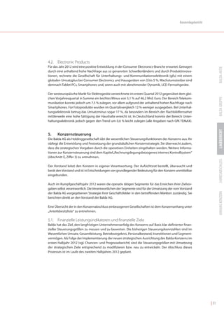 Konzernlagebericht




4.2. Electronic Products
Für das Jahr 2012 wird eine positive Entwicklung in der Consumer Electronics-Branche erwartet. Getragen




                                                                                                                          BALDA-AKTIE
durch eine anhaltend hohe Nachfrage aus so genannten Schwellenländern und durch Produktinnova-
tionen, rechnete die Gesellschaft für Unterhaltungs- und Kommunikationselektronik (gfu) mit einem
globalen Umsatzplus bei Consumer Electronics und Hausgeräten von 3 bis 5 %. Wachstumstreiber sind
demnach Tablet-PCs, Smartphones und, wenn auch mit abnehmender Dynamik, LCD-Fernsehgeräte.

Der westeuropäische Markt für Elektrogeräte verzeichnete im ersten Quartal 2012 gegenüber dem glei-




                                                                                                                          BALDA GRUPPE
chen Vorjahresquartal in Summe ein leichtes Minus von 5,1 % auf 46,2 Mrd. Euro. Der Bereich Telekom-
munikation konnte jedoch um 7,5 % zulegen, vor allem aufgrund der anhaltend hohen Nachfrage nach
Smartphones. Für Fotoprodukte wurden im Quartalsvergleich 12 % weniger ausgegeben. Bei Unterhal-
tungselektronik betrug das Umsatzminus sogar 17 %, da besonders im Bereich der Flachbildfernseher
mittlerweile eine hohe Sättigung der Haushalte erreicht ist. In Deutschland konnte der Bereich Unter-
haltungselektronik jedoch gegen den Trend um 0,6 % leicht zulegen (alle Angaben nach GfK TEMAX).




                                                                                                                          LAGEBERICHT
5.    Konzernsteuerung
Die Balda AG als Holdinggesellschaft übt die wesentlichen Steuerungsfunktionen des Konzerns aus. Ihr
obliegt die Entwicklung und Festsetzung der grundsätzlichen Konzernstrategie. Sie überwacht zudem,
dass die strategischen Vorgaben durch die operativen Einheiten eingehalten werden. Weitere Informa-
tionen zur Konzernsteuerung sind dem Kapitel „Rechnungslegungsbezogenes internes Kontrollsystem“
(Abschnitt E, Ziffer 3) zu entnehmen.




                                                                                                                          JAHRESABSCHLUSS
Der Vorstand leitet den Konzern in eigener Verantwortung. Der Aufsichtsrat bestellt, überwacht und
berät den Vorstand und ist in Entscheidungen von grundlegender Bedeutung für den Konzern unmittelbar
eingebunden.

Auch im Rumpfgeschäftsjahr 2012 waren die operativ tätigen Segmente für das Erreichen ihrer Zielvor-
gaben selbst verantwortlich. Die Verantwortlichen der Segmente sind für die Umsetzung der vom Vorstand




                                                                                                                          ANHANG KONZERN
der Balda AG vorgegebenen Strategie ihrer Geschäftsfelder in den betreffenden Märkten zuständig. Sie
berichten direkt an den Vorstand der Balda AG.

Eine Übersicht der in den Konzernabschluss einbezogenen Gesellschaften ist dem Konzernanhang unter
„Anteilsbesitzliste“ zu entnehmen.

5.1. Finanzielle Leistungsindikatoren und finanzielle Ziele
Balda hat das Ziel, den langfristigen Unternehmenserfolg des Konzerns auf Basis klar definierter finan-
zieller Steuerungsgrößen zu messen und zu bewerten. Die bisherigen Steuerungskennzahlen sind im
Wesentlichen Umsatz, Gesamtleistung, Betriebsergebnis, Personalbestand, Investitionen und Segment-
vermögen. Als Folge der Implementierung der neuen strategischen Ausrichtung des Balda-Konzerns im
ersten Halbjahr 2012 (vgl. Chancen- und Prognosebericht) sind die Steuerungsgrößen mit Umsetzung
der strategischen Ziele entsprechend zu modifizieren bzw. neu zu entwickeln. Der Abschluss dieses
Prozesses ist im Laufe des zweiten Halbjahres 2012 geplant.




                                                                                                                   | 31
 