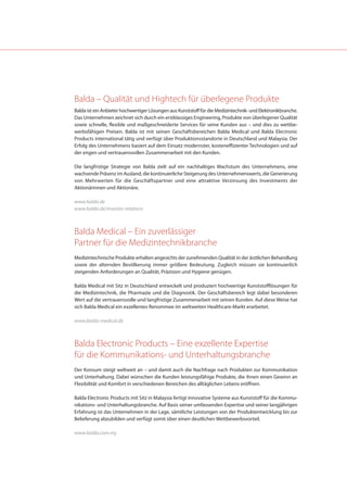 Balda – Qualität und Hightech für überlegene Produkte
Balda ist ein Anbieter hochwertiger Lösungen aus Kunststoff für die Medizintechnik- und Elektronikbranche.
Das Unternehmen zeichnet sich durch ein erstklassiges Engineering, Produkte von überlegener Qualität
sowie schnelle, flexible und maßgeschneiderte Services für seine Kunden aus – und dies zu wettbe-
werbsfähigen Preisen. Balda ist mit seinen Geschäftsbereichen Balda Medical und Balda Electronic
Products international tätig und verfügt über Produktionsstandorte in Deutschland und Malaysia. Der
Erfolg des Unternehmens basiert auf dem Einsatz modernster, kosteneffizienter Technologien und auf
der engen und vertrauensvollen Zusammenarbeit mit den Kunden.

Die langfristige Strategie von Balda zielt auf ein nachhaltiges Wachstum des Unternehmens, eine
wachsende Präsenz im Ausland, die kontinuierliche Steigerung des Unternehmenswerts, die Generierung
von Mehrwerten für die Geschäftspartner und eine attraktive Verzinsung des Investments der
Aktionärinnen und Aktionäre.

www.balda.de
www.balda.de/investor-relations



Balda Medical – Ein zuverlässiger
Partner für die Medizintechnikbranche
Medizintechnische Produkte erhalten angesichts der zunehmenden Qualität in der ärztlichen Behandlung
sowie der alternden Bevölkerung immer größere Bedeutung. Zugleich müssen sie kontinuierlich
steigenden Anforderungen an Qualität, Präzision und Hygiene genügen.

Balda Medical mit Sitz in Deutschland entwickelt und produziert hochwertige Kunststofflösungen für
die Medizintechnik, die Pharmazie und die Diagnostik. Der Geschäftsbereich legt dabei besonderen
Wert auf die vertrauensvolle und langfristige Zusammenarbeit mit seinen Kunden. Auf diese Weise hat
sich Balda Medical ein exzellentes Renommee im weltweiten Healthcare-Markt erarbeitet.

www.balda-medical.de



Balda Electronic Products – Eine exzellente Expertise
für die Kommunikations- und Unterhaltungsbranche
Der Konsum steigt weltweit an – und damit auch die Nachfrage nach Produkten zur Kommunikation
und Unterhaltung. Dabei wünschen die Kunden leistungsfähige Produkte, die ihnen einen Gewinn an
Flexibilität und Komfort in verschiedenen Bereichen des alltäglichen Lebens eröffnen.

Balda Electronic Products mit Sitz in Malaysia fertigt innovative Systeme aus Kunststoff für die Kommu-
nikations- und Unterhaltungsbranche. Auf Basis seiner umfassenden Expertise und seiner langjährigen
Erfahrung ist das Unternehmen in der Lage, sämtliche Leistungen von der Produktentwicklung bis zur
Belieferung abzubilden und verfügt somit über einen deutlichen Wettbewerbsvorteil.

www.balda.com.my
 