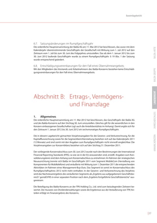 Konzernlagebericht




6.7. Satzungsänderungen im Rumpfgeschäftsjahr
Die ordentliche Hauptversammlung der Balda AG am 11. Mai 2012 hat beschlossen, das zuvor mit dem




                                                                                                                          BALDA-AKTIE
Kalenderjahr übereinstimmende Geschäftsjahr der Gesellschaft mit Wirkung zum 1. Juli 2012 auf den
Zeitraum vom 1. Juli bis zum 30. Juni des Folgejahres umzustellen. Das ab dem 1. Januar 2012 bis zum
30. Juni 2012 laufende Geschäftsjahr wurde zu einem Rumpfgeschäftsjahr. § 19 Abs. 1 der Satzung
wurde entsprechend geändert.

6.8. Entschädigungsvereinbarungen für den Fall eines Übernahmeangebots




                                                                                                                          BALDA GRUPPE
Mit den Mitgliedern des Vorstands und Arbeitnehmern des Balda-Konzerns bestehen keine Entschädi-
gungsvereinbarungen für den Fall eines Übernahmeangebots.




                                                                                                                          LAGEBERICHT
Abschnitt B: Ertrags-, Vermögens-
             und Finanzlage




                                                                                                                          JAHRESABSCHLUSS
1.    Allgemeines
Die ordentliche Hauptversammlung am 11. Mai 2012 hat beschlossen, das Geschäftsjahr der Balda AG
und des Balda-Konzerns auf den Stichtag 30. Juni umzustellen. Gleiches gilt für die wesentlichen in den
Konzern einbezogenen Gesellschaften (vgl. auch die Anteilsbesitzliste im Anhang). Damit ergibt sich für
den Zeitraum 1. Januar 2012 bis 30. Juni 2012 ein sechsmonatiges Rumpfgeschäftsjahr.




                                                                                                                          ANHANG KONZERN
Die in diesem Lagebericht gemachten Vorjahresangaben für die Gewinn- und Verlustrechnung, für die
Kapitalflussrechnung sowie für die Segmentberichterstattung beziehen sich auf das Kalenderjahr 2011
(12 Monate) und sind somit mit den Angaben zum Rumpfgeschäftsjahr nicht sinnvoll vergleichbar. Die
Vorjahresangaben zur Konzernbilanz beziehen sich auf den Stichtag 31. Dezember 2011.

Der vorliegende Konzernabschluss zum 30. Juni 2012 wurde nach den Bestimmungen der International
Financial Reporting Standards (IFRS), so wie sie in der EU anzuwenden sind, erstellt. Angaben zum Kon-
solidierungskreis sind dem Anhang zum Konzernabschluss zu entnehmen. Im Rahmen der strategischen
Neuausrichtung trennte sich Balda im Geschäftsjahr 2011 vom Segment MobileCom (Herstellung von
Komponenten für Mobiltelefone) und veräußerte mit Wirkung zum 1. Dezember 2011 die entsprechenden
Aktivitäten im Rahmen eines Management-Buy-Outs. Das Segment ist somit im Konzernabschluss des
Rumpfgeschäftsjahres 2012 nicht mehr enthalten. In der Gewinn- und Verlustrechnung des Vorjahres
wird das Nachsteuerergebnis des veräußerten Segments als „Ergebnis aus aufgegebenem Geschäftsbe-
reich“ gemäß IFRS in einer separaten Position nach dem „Ergebnis fortgeführte Geschäftsbereiche“ aus-
gewiesen.

Die Beteiligung des Balda-Konzerns an der TPK Holding Co., Ltd. wird zum beizulegenden Zeitwert be-
wertet. Der Ausweis von Dividendenzahlungen sowie die Ergebnisse aus der Veräußerung von TPK-An-
teilen erfolgt im Finanzergebnis des Konzerns.




                                                                                                                   | 37
 