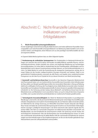 Konzernlagebericht




Abschnitt C: Nicht-finanzielle Leistungs-




                                                                                                                           BALDA-AKTIE
             indikatoren und weitere
             Erfolgsfaktoren




                                                                                                                           BALDA GRUPPE
1.    Nicht-finanzielle Leistungsindikatoren
Für den langfristigen Unternehmenserfolg des Balda-Konzerns sind neben definierten finanziellen Steue-
rungsgrößen auch nicht-finanzielle Leistungsindikatoren von Bedeutung. Dabei handelt es sich um be-
sondere Stärken und Fähigkeiten, deren Relevanz sich aus den jeweiligen Geschäftsmodellen der Kon-
zernsegmente ableitet.

Im Segment Balda Medical gehören dazu vor allem folgende Aspekte:




                                                                                                                           LAGEBERICHT
| Positionierung als verlässlicher Systempartner: Die Produktzyklen im Medizintechnikmarkt be-
wegen sich zwischen drei und 20 Jahren. Die Kunden von Balda Medical, namhafte Pharma- und Arz-
neimittelunternehmen, fordern deshalb eine sichere und langfristige Belieferung mit hochwertigen
Kunststoffprodukten. Ein hohes Maß an Verlässlichkeit bei der Produktqualität, Lieferfähigkeit und Lie-
ferpünktlichkeit sind in diesem Zusammenhang wichtige Faktoren, um die Kundenzufriedenheit zu si-




                                                                                                                           JAHRESABSCHLUSS
chern. Für Balda Medical ist somit die Positionierung als strategischer Systempartner wichtig, der im
engen Dialog mit den Kunden maßgeschneiderte Lösungen entwickelt und realisiert. Dabei ist ein
ganzheitliches Produktverständnis essenziell, das alle Phasen und Aspekte eines medizintechnischen
Erzeugnisses von der Idee für ein Produkt bis hin zur dessen Entnahme vom Markt berücksichtigt.

| Kunststoff- und Verfahrens-Know-how: Kunststoffe in den Bereichen Diagnostik, Medizintechnik
und Pharmazeutik heben sich von herkömmlichen Kunststoffen durch besonders hohe Anforderungen




                                                                                                                           ANHANG KONZERN
ab. Dazu zählen zum Beispiel spezielle Eigenschaften der verwendeten Materialien in Bezug auf Reibung,
elektrische Leitfähigkeit, Dichtung oder Feuchtigkeitsschutz. Balda Medical verwendet neben Standard-
kunststoffen auch komplexere Hochleistungskunststoffe, für deren Einsatz ein spezielles Erfahrungswissen
erforderlich ist. Die Sicherung und der Ausbau dieses Werkstoff- und Verfahrens-Know-hows bei den
Mitarbeiterinnen und Mitarbeitern ist ein wesentlicher Faktor, um auch in Zukunft die hohen Ansprüche
zu erfüllen, die in punkto Sicherheit und Verlässlichkeit an medizinische Produkte gestellt werden.

| Technologische Innovationsfähigkeit: Der Markt für Medizintechnikprodukte ist grundlegenden
Wandlungen unterworfen, die die permanente Weiterentwicklung der notwendigen Kunststofflösungen
erfordern. Beispielsweise sind moderne Arzneimittelspender, die von Patienten selbst verwendet werden,
ein Hilfsmittel für die richtige Dosierung von Wirkstoffen hinsichtlich Anzahl, Zeitpunkt oder Menge.
Neue Trends sind dabei die zunehmende Überwachung der Einnahme von Arzneimitteln mittels digita-
lisierter Lösungen („intelligente Verpackungen“), bei denen akustische oder optische Signale dem Pa-
tienten helfen. Dies führt zur wachsenden Integration von elektronischen Bauteilen in Kunststoff- und
Metallprodukte, was die Komplexität der Gesamtsysteme erhöht. Die Sicherung und der Ausbau der
technologischen Kompetenzen über die Kernkompetenz des Kunststoffspritzgusses hinaus ist somit
eine zunehmende Herausforderung für Balda Medical. Mit der wachsenden Komplexität der Systeme
steigen auch die Anforderungen an das Projektmanagement, um die von den Kunden geforderten Qua-
litätsstandards sowie die Lieferpünktlichkeit sicherzustellen.




                                                                                                                    | 47
 
