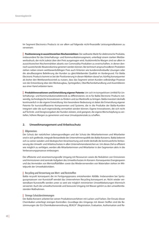 Konzernlagebericht




               Im Segment Electronics Products ist vor allem auf folgende nicht-finanzielle Leistungsindikatoren zu
               verweisen:

               | Positionierung in aussichtsreichen Nischenmärkten: Der weltweite Markt für elektronische Produkte,
               insbesondere für das Unterhaltungs- und Kommunikationssegment, unterliegt einem starken Wettbe-
               werbsdruck, der nicht zuletzt über den Preis ausgetragen wird. Auskömmliche Margen sind vor allem in
               aussichtsreichen Nischenmärkten abseits von Commodity-Produkten zu erwirtschaften, in denen den-
               noch ausreichende Absatzvolumina generiert werden können. Bei technisch anspruchsvolleren Produkten
               stehen neben einem wettbewerbsfähigen Preis auch Kriterien wie kundenindividuelle Lösungen oder
               die abrufbezogene Belieferung der Kunden zu gleichbleibender Qualität im Vordergrund. Für Balda
               Electronic Products kommt es bei der Positionierung in diesen Märkten darauf an, künftig konsequenter
               als bisher den Wettbewerbsvorteil zu nutzen, dass das Segment seinen Kunden vollständige Prozesse
               von der Entwicklung über den Werkzeugbau, Spritzgießen, Oberflächenbehandlung und Assemblieren
               aus einer Hand anbieten kann.

               | Produktinnovationen und Entwicklung eigener Patente: Um sich im kompetitiven Umfeld für Un-
               terhaltungs- und Kommunikationselektronik zu differenzieren, ist es für Balda Electronic Products not-
               wendig, technologische Innovationen zu fördern und zur Marktreife zu bringen. Balda investiert deshalb
               kontinuierlich in die eigene Entwicklung. Von besonderer Bedeutung ist dabei die Entwicklung eigener
               Patente für kunststoffbasierte Komponenten und Systeme, die in die Produkte der Balda-Kunden
               integriert oder die auch eigenständig vermarktet werden können. Eigene Innovationen, die sich nicht
               auf Technik- und Designvorgaben der Kunden stützen, sind geeignet, die eigene Wertschöpfung zu ver-
               tiefen, höhere Margen zu generieren und neue Umsatzpotenziale zu schaffen.



               2.     Umweltmanagement und Arbeitsschutz

               | Allgemeines
               Der Schutz der natürlichen Lebensgrundlagen und der Schutz der Mitarbeiterinnen und Mitarbeiter
               sind in sich greifende, integrale Bestandteile der Unternehmenspolitik des Balda-Konzerns. Balda bekennt
               sich zu seiner sozialen und ökologischen Verantwortung und strebt deshalb die kontinuierliche Verbes-
               serung des Umwelt- und Arbeitsschutzes in allen Unternehmensbereichen an. Um dieses Ziel so effizient
               wie möglich zu verfolgen, werden alle Mitarbeiterinnen und Mitarbeiter in den Segmenten aktiv in die
               Verbesserungsprozesse einbezogen.

               Der effiziente und verantwortungsvolle Umgang mit Ressourcen sowie die Reduktion von Emissionen
               und Immissionen sind zentrale Aufgaben des Umweltschutzes im Konzern. Konsequentes Energiesparen
               und das Vermeiden von Wertstoffabfällen sowie das Wiederverwenden von Materialien stehen im Mit-
               telpunkt der Umweltaktivitäten.

               | Recycling und Verwertung von Wert- und Reststoffen
               Balda recycelt konsequent die im Fertigungsprozess entstehenden Abfälle. Insbesondere bei Spritz-
               gussprozessen von Kunststoff wendet das Unternehmen Recycling konsequent an. Nicht wieder ver-
               wendbare Kunststoffe werden unter so weit wie möglich minimierten Umweltbelastungen thermisch
               verwertet. Auch der umweltschonende und bewusste Umgang mit Wasser gehört zu den umweltentla-
               stenden Maßnahmen.

               | Strenge Schutzbestimmungen
               Der Balda-Konzern arbeitet bei seinen Produktionsverfahren mit Lacken und Farben. Der Einsatz dieser
               Chemikalien unterliegt strengen Kontrollen. Grundlage des Umgangs mit diesen Stoffen sind die Be-
               stimmungen der EU-Chemikalienverordnung „REACH“ (Registration, Evaluation, Authorisation and Re-



48 |
 
