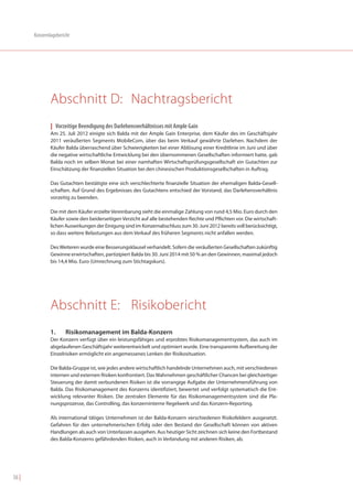 Konzernlagebericht




               Abschnitt D: Nachtragsbericht
               | Vorzeitige Beendigung des Darlehensverhältnisses mit Ample Gain
               Am 25. Juli 2012 einigte sich Balda mit der Ample Gain Enterprise, dem Käufer des im Geschäftsjahr
               2011 veräußerten Segments MobileCom, über das beim Verkauf gewährte Darlehen. Nachdem der
               Käufer Balda überraschend über Schwierigkeiten bei einer Ablösung einer Kreditlinie im Juni und über
               die negative wirtschaftliche Entwicklung bei den übernommenen Gesellschaften informiert hatte, gab
               Balda noch im selben Monat bei einer namhaften Wirtschaftsprüfungsgesellschaft ein Gutachten zur
               Einschätzung der finanziellen Situation bei den chinesischen Produktionsgesellschaften in Auftrag.

               Das Gutachten bestätigte eine sich verschlechterte finanzielle Situation der ehemaligen Balda-Gesell-
               schaften. Auf Grund des Ergebnisses des Gutachtens entschied der Vorstand, das Darlehensverhältnis
               vorzeitig zu beenden.

               Die mit dem Käufer erzielte Vereinbarung sieht die einmalige Zahlung von rund 4,5 Mio. Euro durch den
               Käufer sowie den beiderseitigen Verzicht auf alle bestehenden Rechte und Pflichten vor. Die wirtschaft-
               lichen Auswirkungen der Einigung sind im Konzernabschluss zum 30. Juni 2012 bereits voll berücksichtigt,
               so dass weitere Belastungen aus dem Verkauf des früheren Segments nicht anfallen werden.

               Des Weiteren wurde eine Besserungsklausel verhandelt. Sofern die veräußerten Gesellschaften zukünftig
               Gewinne erwirtschaften, partizipiert Balda bis 30. Juni 2014 mit 50 % an den Gewinnen, maximal jedoch
               bis 14,4 Mio. Euro (Umrechnung zum Stichtagskurs).




               Abschnitt E: Risikobericht
               1.     Risikomanagement im Balda-Konzern
               Der Konzern verfügt über ein leistungsfähiges und erprobtes Risikomanagementsystem, das auch im
               abgelaufenen Geschäftsjahr weiterentwickelt und optimiert wurde. Eine transparente Aufbereitung der
               Einzelrisiken ermöglicht ein angemessenes Lenken der Risikosituation.

               Die Balda-Gruppe ist, wie jedes andere wirtschaftlich handelnde Unternehmen auch, mit verschiedenen
               internen und externen Risiken konfrontiert. Das Wahrnehmen geschäftlicher Chancen bei gleichzeitiger
               Steuerung der damit verbundenen Risiken ist die vorrangige Aufgabe der Unternehmensführung von
               Balda. Das Risikomanagement des Konzerns identifiziert, bewertet und verfolgt systematisch die Ent-
               wicklung relevanter Risiken. Die zentralen Elemente für das Risikomanagementsystem sind die Pla-
               nungsprozesse, das Controlling, das konzerninterne Regelwerk und das Konzern-Reporting.

               Als international tätiges Unternehmen ist der Balda-Konzern verschiedenen Risikofeldern ausgesetzt.
               Gefahren für den unternehmerischen Erfolg oder den Bestand der Gesellschaft können von aktiven
               Handlungen als auch von Unterlassen ausgehen. Aus heutiger Sicht zeichnen sich keine den Fortbestand
               des Balda-Konzerns gefährdenden Risiken, auch in Verbindung mit anderen Risiken, ab.




56 |
 