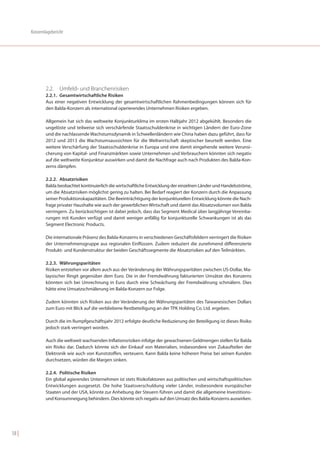 Konzernlagebericht




               2.2. Umfeld- und Branchenrisiken
               2.2.1. Gesamtwirtschaftliche Risiken
               Aus einer negativen Entwicklung der gesamtwirtschaftlichen Rahmenbedingungen können sich für
               den Balda-Konzern als international operierendes Unternehmen Risiken ergeben.

               Allgemein hat sich das weltweite Konjunkturklima im ersten Halbjahr 2012 abgekühlt. Besonders die
               ungelöste und teilweise sich verschärfende Staatsschuldenkrise in wichtigen Ländern der Euro-Zone
               und die nachlassende Wachstumsdynamik in Schwellenländern wie China haben dazu geführt, dass für
               2012 und 2013 die Wachstumsaussichten für die Weltwirtschaft skeptischer beurteilt werden. Eine
               weitere Verschärfung der Staatsschuldenkrise in Europa und eine damit eingehende weitere Verunsi-
               cherung von Kapital- und Finanzmärkten sowie Unternehmen und Verbrauchern könnten sich negativ
               auf die weltweite Konjunktur auswirken und damit die Nachfrage auch nach Produkten des Balda-Kon-
               zerns dämpfen.

               2.2.2. Absatzrisiken
               Balda beobachtet kontinuierlich die wirtschaftliche Entwicklung der einzelnen Länder und Handelsströme,
               um die Absatzrisiken möglichst gering zu halten. Bei Bedarf reagiert der Konzern durch die Anpassung
               seiner Produktionskapazitäten. Die Beeinträchtigung der konjunkturellen Entwicklung könnte die Nach-
               frage privater Haushalte wie auch der gewerblichen Wirtschaft und damit das Absatzvolumen von Balda
               verringern. Zu berücksichtigen ist dabei jedoch, dass das Segment Medical über langjährige Vereinba-
               rungen mit Kunden verfügt und damit weniger anfällig für konjunkturelle Schwankungen ist als das
               Segment Electronic Products.

               Die internationale Präsenz des Balda-Konzerns in verschiedenen Geschäftsfeldern verringert die Risiken
               der Unternehmensgruppe aus regionalen Einflüssen. Zudem reduziert die zunehmend differenzierte
               Produkt- und Kundenstruktur der beiden Geschäftssegmente die Absatzrisiken auf den Teilmärkten.

               2.2.3. Währungsparitäten
               Risiken entstehen vor allem auch aus der Veränderung der Währungsparitäten zwischen US-Dollar, Ma-
               laysischer Ringit gegenüber dem Euro. Die in der Fremdwährung fakturierten Umsätze des Konzerns
               könnten sich bei Umrechnung in Euro durch eine Schwächung der Fremdwährung schmälern. Dies
               hätte eine Umsatzschmälerung im Balda-Konzern zur Folge.

               Zudem könnten sich Risiken aus der Veränderung der Währungsparitäten des Taiwanesischen Dollars
               zum Euro mit Blick auf die verbliebene Restbeteiligung an der TPK Holding Co. Ltd. ergeben.

               Durch die im Rumpfgeschäftsjahr 2012 erfolgte deutliche Reduzierung der Beteiligung ist dieses Risiko
               jedoch stark verringert worden.

               Auch die weltweit wachsenden Inflationsrisiken infolge der gewachsenen Geldmengen stellen für Balda
               ein Risiko dar. Dadurch könnte sich der Einkauf von Materialien, insbesondere von Zukaufteilen der
               Elektronik wie auch von Kunststoffen, verteuern. Kann Balda keine höheren Preise bei seinen Kunden
               durchsetzen, würden die Margen sinken.

               2.2.4. Politische Risiken
               Ein global agierendes Unternehmen ist stets Risikofaktoren aus politischen und wirtschaftspolitischen
               Entwicklungen ausgesetzt. Die hohe Staatsverschuldung vieler Länder, insbesondere europäischer
               Staaten und der USA, könnte zur Anhebung der Steuern führen und damit die allgemeine Investitions-
               und Konsumneigung behindern. Dies könnte sich negativ auf den Umsatz des Balda-Konzerns auswirken.




58 |
 