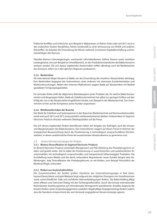 Konzernlagebericht




Politische Konflikte und Umbrüche, zum Beispiel in Afghanistan, im Nahen Osten oder seit 2011 auch in
den arabischen Staaten Nordafrikas, führen tendenziell zu einer Verteuerung von Rohöl und anderen




                                                                                                                         BALDA-AKTIE
Rohstoffen. Sie belasten die Entwicklung der Börsen weltweit, erschweren Kapitalbeschaffung und be-
einträchtigen den Konsum.

Überdies können Lohnsteigerungen, wachsende Lohnnebenkosten, höhere Steuern sowie restriktive
Landesgesetze, wie zum Beispiel im Umweltbereich, an den Produktionsstandorten des Balda-Konzerns
wirksam werden. Die sich daraus ergebenden Kostenrisiken treffen allerdings auch die Wettbewerber




                                                                                                                         BALDA GRUPPE
des Konzerns, sofern sie in den gleichen Regionen produzieren.

2.2.5. Marktrisiken
Als international tätiger Konzern ist Balda von der Entwicklung der einzelnen Absatzmärkte abhängig.
Den Marktrisiken begegnet das Unternehmen unter anderem mit intensiven Kundenkontakten und
Marktuntersuchungen. Neben den externen Maßnahmen reagiert Balda auf Absatzrisiken mit flexibel
gestalteten Fertigungskapazitäten.




                                                                                                                         LAGEBERICHT
Ein zentrales Risiko stellt die allgemeine Marktakzeptanz jener Produkte dar, für welche Balda Kompo-
nenten und Baugruppen liefert. Balda als Zulieferunternehmen hat selbst nur geringen Einfluss auf den
Erfolg der neu in die Absatzmärkte eingeführten Geräte, zum Beispiel in der Medizintechnik. Das Unter-
nehmen ist hier auf die Kompetenz seiner Kunden angewiesen.

2.2.6. Wettbewerbsrisiken der Branche




                                                                                                                         JAHRESABSCHLUSS
Der Markt für Zulieferer und Systempartner in den Branchen Medizintechnik und Kommunikationselek-
tronik wird auch 2012 und 2013 voraussichtlich wettbewerbsintensiv bleiben. Insbesondere im Segment
Electronic Products drücken weltweite Überkapazitäten auf die Preise.

Die sich daraus ergebenden Risiken beeinflussen neben der Vergabe von Aufträgen auch die Umsatz-
und Margensituation des Balda-Konzerns. Das Unternehmen reagiert auf diesen Trend im Rahmen der
strategischen Neuausrichtung durch die Positionierung in technologisch anspruchsvolleren Nischen-




                                                                                                                         ANHANG KONZERN
märkten, in denen auskömmliche Preise bei ausreichenden Absatzvolumina zu generieren sind.

2.3.   Unternehmensstrategische Risiken
2.3.1. Weitere Diversifikation im Segment Electronic Products
Im Bereich Electronic Products entwickeln Management und F&E-Abteilung das Produktprogramm se-
lektiv und gezielt weiter. Ziel ist dabei die Positionierung in aussichtsreichen und auskömmlichen Ni-
schenmärkten mit technologisch anspruchsvollen und entsprechend höhermargigen Produkten. Die
Erschließung neuer Märkte und die damit verbundene Akquisitionen neuer Kunden bergen stets Ge-
fährdungen. Jede Diversifikation des Produktspektrums ist mit Risiken, zum Beispiel hinsichtlich der
Marktnachfrage, verbunden.

2.3.2. Risiken aus Auslandsaktivitäten
Die Zusammenarbeit der beiden großen Standorte der Unternehmensgruppe in Bad Oeyn-
hausen/Deutschland und Ipoh/Malaysia birgt aufgrund der möglichen Divergenz von Einzelinteressen
sowie unterschiedlicher Ziele und rechtlicher Rahmenbedingungen Risiken. Die Balda-Holding pflegt
einen offenen und intensiven Dialog mit den Tochtergesellschaften. Durch den Einsatz internationaler
Rechtsberater beziehungsweise auf internationales Vertragsrecht spezialisierter Anwälte, begrenzt der
Konzern Risiken seiner Auslandsengagements zusätzlich. Regelmäßige Strategiemeetings fördern zudem,
dass die Standorte entsprechend der vom Vorstand vorgegebenen Konzernstrategie agieren.




                                                                                                                  | 59
 