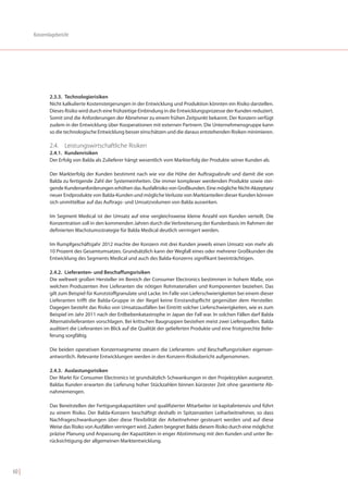 Konzernlagebericht




               2.3.3. Technologierisiken
               Nicht kalkulierte Kostensteigerungen in der Entwicklung und Produktion könnten ein Risiko darstellen.
               Dieses Risiko wird durch eine frühzeitige Einbindung in die Entwicklungsprozesse der Kunden reduziert.
               Somit sind die Anforderungen der Abnehmer zu einem frühen Zeitpunkt bekannt. Der Konzern verfügt
               zudem in der Entwicklung über Kooperationen mit externen Partnern. Die Unternehmensgruppe kann
               so die technologische Entwicklung besser einschätzen und die daraus entstehenden Risiken minimieren.

               2.4. Leistungswirtschaftliche Risiken
               2.4.1. Kundenrisiken
               Der Erfolg von Balda als Zulieferer hängt wesentlich vom Markterfolg der Produkte seiner Kunden ab.

               Der Markterfolg der Kunden bestimmt nach wie vor die Höhe der Auftragsabrufe und damit die von
               Balda zu fertigende Zahl der Systemeinheiten. Die immer komplexer werdenden Produkte sowie stei-
               gende Kundenanforderungen erhöhen das Ausfallrisiko von Großkunden. Eine mögliche Nicht-Akzeptanz
               neuer Endprodukte von Balda-Kunden und mögliche Verluste von Marktanteilen dieser Kunden können
               sich unmittelbar auf das Auftrags- und Umsatzvolumen von Balda auswirken.

               Im Segment Medical ist der Umsatz auf eine vergleichsweise kleine Anzahl von Kunden verteilt. Die
               Konzentration soll in den kommenden Jahren durch die Verbreiterung der Kundenbasis im Rahmen der
               definierten Wachstumsstrategie für Balda Medical deutlich verringert werden.

               Im Rumpfgeschäftsjahr 2012 machte der Konzern mit drei Kunden jeweils einen Umsatz von mehr als
               10 Prozent des Gesamtumsatzes. Grundsätzlich kann der Wegfall eines oder mehrerer Großkunden die
               Entwicklung des Segments Medical und auch des Balda-Konzerns signifikant beeinträchtigen.

               2.4.2. Lieferanten- und Beschaffungsrisiken
               Die weltweit großen Hersteller im Bereich der Consumer Electronics bestimmen in hohem Maße, von
               welchen Produzenten ihre Lieferanten die nötigen Rohmaterialien und Komponenten beziehen. Das
               gilt zum Beispiel für Kunststoffgranulate und Lacke. Im Falle von Lieferschwierigkeiten bei einem dieser
               Lieferanten trifft die Balda-Gruppe in der Regel keine Einstandspflicht gegenüber dem Hersteller.
               Dagegen besteht das Risiko von Umsatzausfällen bei Eintritt solcher Lieferschwierigkeiten, wie es zum
               Beispiel im Jahr 2011 nach der Erdbebenkatastrophe in Japan der Fall war. In solchen Fällen darf Balda
               Alternativlieferanten vorschlagen. Bei kritischen Baugruppen bestehen meist zwei Lieferquellen. Balda
               auditiert die Lieferanten im Blick auf die Qualität der gelieferten Produkte und eine fristgerechte Belie-
               ferung sorgfältig.

               Die beiden operativen Konzernsegmente steuern die Lieferanten- und Beschaffungsrisiken eigenver-
               antwortlich. Relevante Entwicklungen werden in den Konzern-Risikobericht aufgenommen.

               2.4.3. Auslastungsrisiken
               Der Markt für Consumer Electronics ist grundsätzlich Schwankungen in den Projektzyklen ausgesetzt.
               Baldas Kunden erwarten die Lieferung hoher Stückzahlen binnen kürzester Zeit ohne garantierte Ab-
               nahmemengen.

               Das Bereitstellen der Fertigungskapazitäten und qualifizierter Mitarbeiter ist kapitalintensiv und führt
               zu einem Risiko. Der Balda-Konzern beschäftigt deshalb in Spitzenzeiten Leiharbeitnehmer, so dass
               Nachfrageschwankungen über diese Flexibilität der Arbeitnehmer gesteuert werden und auf diese
               Weise das Risiko von Ausfällen verringert wird. Zudem begegnet Balda diesem Risiko durch eine möglichst
               präzise Planung und Anpassung der Kapazitäten in enger Abstimmung mit den Kunden und unter Be-
               rücksichtigung der allgemeinen Marktentwicklung.




60 |
 