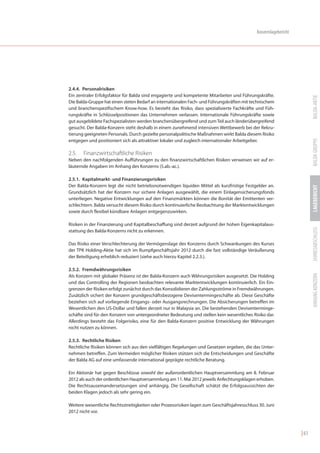 Konzernlagebericht




2.4.4. Personalrisiken
Ein zentraler Erfolgsfaktor für Balda sind engagierte und kompetente Mitarbeiter und Führungskräfte.




                                                                                                                         BALDA-AKTIE
Die Balda-Gruppe hat einen steten Bedarf an internationalen Fach- und Führungskräften mit technischem
und branchenspezifischem Know-how. Es besteht das Risiko, dass spezialisierte Fachkräfte und Füh-
rungskräfte in Schlüsselpositionen das Unternehmen verlassen. Internationale Führungskräfte sowie
gut ausgebildete Fachspezialisten werden branchenübergreifend und zum Teil auch länderübergreifend
gesucht. Der Balda-Konzern steht deshalb in einem zunehmend intensiven Wettbewerb bei der Rekru-
tierung geeigneten Personals. Durch gezielte personalpolitische Maßnahmen wirkt Balda diesem Risiko




                                                                                                                         BALDA GRUPPE
entgegen und positioniert sich als attraktiver lokaler und zugleich internationaler Arbeitgeber.

2.5.   Finanzwirtschaftliche Risiken
Neben den nachfolgenden Aufführungen zu den finanzwirtschaftlichen Risiken verweisen wir auf er-
läuternde Angaben im Anhang des Konzerns (5.ab.-ac.).

2.5.1. Kapitalmarkt- und Finanzierungsrisiken
Der Balda-Konzern legt die nicht betriebsnotwendigen liquiden Mittel als kurzfristige Festgelder an.




                                                                                                                         LAGEBERICHT
Grundsätzlich hat der Konzern nur sichere Anlagen ausgewählt, die einem Einlagensicherungsfonds
unterliegen. Negative Entwicklungen auf den Finanzmärkten können die Bonität der Emittenten ver-
schlechtern. Balda versucht diesem Risiko durch kontinuierliche Beobachtung der Marktentwicklungen
sowie durch flexibel kündbare Anlagen entgegenzuwirken.

Risiken in der Finanzierung und Kapitalbeschaffung sind derzeit aufgrund der hohen Eigenkapitalaus-




                                                                                                                         JAHRESABSCHLUSS
stattung des Balda-Konzerns nicht zu erkennen.

Das Risiko einer Verschlechterung der Vermögenslage des Konzerns durch Schwankungen des Kurses
der TPK Holding-Aktie hat sich im Rumpfgeschäftsjahr 2012 durch die fast vollständige Veräußerung
der Beteiligung erheblich reduziert (siehe auch hierzu Kapitel 2.2.3.).

2.5.2. Fremdwährungsrisiken




                                                                                                                         ANHANG KONZERN
Als Konzern mit globaler Präsenz ist der Balda-Konzern auch Währungsrisiken ausgesetzt. Die Holding
und das Controlling der Regionen beobachten relevante Marktentwicklungen kontinuierlich. Ein Ein-
grenzen der Risiken erfolgt zunächst durch das Konsolidieren der Zahlungsströme in Fremdwährungen.
Zusätzlich sichert der Konzern grundgeschäftsbezogene Devisentermingeschäfte ab. Diese Geschäfte
beziehen sich auf vorliegende Eingangs- oder Ausgangsrechnungen. Die Absicherungen betreffen im
Wesentlichen den US-Dollar und fallen derzeit nur in Malaysia an. Die bestehenden Devisenterminge-
schäfte sind für den Konzern von untergeordneter Bedeutung und stellen kein wesentliches Risiko dar.
Allerdings besteht das Folgerisiko, eine für den Balda-Konzern positive Entwicklung der Währungen
nicht nutzen zu können.

2.5.3. Rechtliche Risiken
Rechtliche Risiken können sich aus den vielfältigen Regelungen und Gesetzen ergeben, die das Unter-
nehmen betreffen. Zum Vermeiden möglicher Risiken stützen sich die Entscheidungen und Geschäfte
der Balda AG auf eine umfassende international geprägte rechtliche Beratung.

Ein Aktionär hat gegen Beschlüsse sowohl der außerordentlichen Hauptversammlung am 8. Februar
2012 als auch der ordentlichen Hauptversammlung am 11. Mai 2012 jeweils Anfechtungsklagen erhoben.
Die Rechtsauseinandersetzungen sind anhängig. Die Gesellschaft schätzt die Erfolgsaussichten der
beiden Klagen jedoch als sehr gering ein.

Weitere wesentliche Rechtsstreitigkeiten oder Prozessrisiken lagen zum Geschäftsjahresschluss 30. Juni
2012 nicht vor.



                                                                                                                  | 61
 