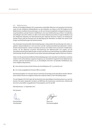 Konzernlagebericht




               4.4. Balda-Konzern
               Mit den im Rumpfgeschäftsjahr 2012 umgesetzten strukturellen Reformen und operativen Fortschritten
               sowie mit den erheblichen Mittelzuflüssen aus den Verkäufen von Aktien an der TPK Holding hat der
               Balda-Konzern exzellente Voraussetzungen, um die vom Vorstand eingeleitete strategische Neuausrich-
               tung fortzuführen und den Konzern mittelfristig in eine neue Größenordnung zu führen. Im laufenden
               Geschäftsjahr 2012/2013 stehen vor allem erste externe Wachstumsschritte im Segment Medical und
               der erfolgreiche Abschluss der Restrukturierung des Segments Electronic Products im Vordergrund.
               Darüber hinaus prüft der Vorstand nach der Beendigung der Aktivitäten von Balda USA weitere Straf-
               fungen und Vereinfachungen der Konzernstruktur.

               Die schwierigen konjunkturellen Rahmenbedingungen, insbesondere die Auswirkungen der weiter un-
               gelösten Staatsschuldenkrise in der Euro-Zone und die nachlassende Wachstumsdynamik in aufstre-
               benden Industriestaaten, mahnen zumindest auf kurze und mittlere Sicht zur Vorsicht. Es bleibt abzu-
               warten, ob die allgemein erwartete Abschwächung der Weltwirtschaft sich negativ auf die
               Geschäftsentwicklung der Balda-Kunden auswirkt und damit auch die Nachfrage nach Balda-Produkten
               beeinträchtigt. Die gilt insbesondere für das stärker konjunkturabhängige Segment Electronic Products.

               Sofern sich die gesamtwirtschaftlichen Rahmenbedingungen nicht wesentlich verschlechtern und keine
               anderen nicht vorhersehbaren negativen Ereignisse von wesentlicher Tragweite für den Balda-Konzern
               eintreten, geht der Vorstand davon aus, im Geschäftsjahr 2012/2013 auf aktueller Portfoliobasis, also
               ohne mögliche Akquisitionen,

               I einen Konzernumsatz auf dem Niveau des Geschäftsjahres 2011 zu erreichen und


               I ein in etwa ausgeglichenes Konzern-EBIT zu erzielen.


               Das Konzernergebnis vor und nach Steuern wird durch Zinserträge positiv beeinflusst werden. Wesent-
               lichen Einfluss könnte ein möglicher Verkauf der restlichen Aktien an der TPK Holding haben.

               Für das Folgejahr 2013/2014 geht der Vorstand bei einer planmäßigen Entwicklung davon aus, dass der
               Konzern bei weiter steigenden Umsätzen auf EBIT-Basis die Gewinnzone erreichen kann. Gleiches gilt
               bei einem unterstellten ausgeglichenen Finanzergebnis auch für das EBT.

               Bad Oeynhausen, 12. September 2012

               Der Vorstand




               Dominik Müser                                            James Lim
               (Vorsitzender)                                           (Vorstandsmitglied)




70 |
 
