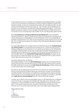 Brief an die Aktionäre




              In Jahresergebnis des Konzerns verarbeitet ist eine Teilabwertung des Verkäuferdarlehens, das Balda
              im Jahr 2011 an den Erwerber der Gesellschaften des früheren Segments MobileCom gewährt hatte.
              Nachdem der Käufer uns über eine verschlechterte finanzielle und wirtschaftliche Situation der über-
              nommenen Gesellschaften informiert hatte, haben wir – dem Gutachten und der Empfehlung einer
              daraufhin von uns beauftragten namhaften Wirtschaftsprüfungsgesellschaft folgend - mit ihm einen
              Vergleich geschlossen. Dadurch konnte ein künftiges finanzielles Risiko für den Balda-Konzern elimi-
              niert werden, das sich aus Verzögerungen oder Ausfällen von Zins und Tilgung hätte ergeben können.

              Mit der Ausschüttung von 1,30 Euro je Aktie für das Geschäftsjahr 2011, die die ordentliche
              Hauptversammlung am 11. Mai 2012 beschlossen hat, haben Sie als Aktionärinnen und Aktionäre be-
              reits sehr frühzeitig von den Mittelzuflüssen aus den TPK-Verkäufen in Form einer Sonderdividende
              partizipiert. Insgesamt kamen rund 77 Mio. Euro zur Ausschüttung, und dies steuerfrei im Sinne von § 20
              Abs. 1 Nr.1 S.1 Einkommensteuergesetz. Dies entsprach nahezu dem gesamten Bilanzgewinn der Balda
              AG für das Jahr 2011.

              Für das Rumpfgeschäftsjahr 2012 schlagen Vorstand und Aufsichtsrat eine weitere Sonderdividende
              von 2,00 Euro je Aktie vor, entsprechend einer Ausschüttung von 117,8 Mio. Euro. Mit diesem Divi-
              dendenvorschlag lösen wir das Versprechen ein, Sie weiterhin an den Erlösen aus den TPK-Verkäufen
              zu beteiligen. Zugleich behalten wir aber einen ausreichenden finanziellen Handlungsspielraum, um
              den Balda-Konzern auf Wachstumskurs zu bringen. Denn die oberste Prämisse des Vorstands ist, un-
              sere finanziellen Mittel für eine maximale Wertsteigerung Ihres Investments einzusetzen. Nur da-
              durch wird die neu ausgerichtete Balda in der Lage sein, den Kapitalmarkt aktiv zu nutzen und als at-
              traktiver Nebenwert neue Investoren für sich zu begeistern.

              Sehr geehrte Aktionärinnen und Aktionäre,
              das Rumpfgeschäftsjahr 2012 war eine Zeit des Übergangs. Natürlich kann die strategische Neuaus-
              richtung unseres Konzerns nicht über Nacht realisiert werden. Wir haben aber keine Zeit zu verlieren.
              Wir wollen das Momentum nutzen und das hohe Tempo der Veränderung, das Balda seit Beginn die-
              ses Jahres erlebt, halten und nochmals steigern.

              Wesentlich für den Geschäftsverlauf im Jahr 2012/2013 wird sicherlich sein, inwieweit der gerade in
              Europa erwartete gesamtwirtschaftliche Abschwung unsere Kunden und damit auch die Nachfrage
              nach Balda-Produkten beeinträchtigen wird. Sollten keine unvorhergesehenen negativen Ereignisse
              eintreten, gehen wir von einer Verbesserung der operativen Ertragslage aus. Erfreulich ist, dass Balda
              einen guten Start ins neue Geschäftsjahr hatte, der unseren Erwartungen entsprach.

              Ich danke, auch im Namen meines Vorstandskollegen James Lim, allen Mitarbeiterinnen und Mitarbei-
              tern für ihren Einsatz im vergangenen Geschäftsjahr. Mein Dank geht auch an alle Kunden und Ge-
              schäftspartner, mit denen die Balda AG und ihre Tochtergesellschaften vertrauensvoll zusammenar-
              beiten. Und ich danke insbesondere Ihnen, sehr geehrte Aktionärinnen und Aktionäre, für das
              Vertrauen, dass Sie uns auf dem spannenden Weg zu einer neuen Balda-Gruppe entgegenbringen.

              Mit freundlichen Grüßen




              Dominik Müser
              Vorsitzender des Vorstands




4|
 