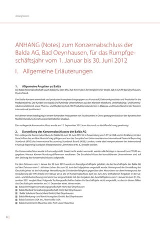 Anhang Konzern




       ANHANG (Notes) zum Konzernabschluss der
       Balda AG, Bad Oeynhausen, für das Rumpfge-
       schäftsjahr vom 1. Januar bis 30. Juni 2012
       I. Allgemeine Erläuterungen

       1.    Allgemeine Angaben zu Balda
       Die Balda Aktiengesellschaft (auch: Balda AG oder BAG) hat ihren Sitz in der Bergkirchener Straße 228 in 32549 Bad Oeynhausen,
       Deutschland.

       Der Balda-Konzern entwickelt und produziert komplette Baugruppen aus Kunststoff, Elektronikprodukte und Produkte für die
       Medizintechnik. Die Kunden von Balda sind führende Unternehmen aus den Märkten Mobilfunk, Unterhaltungs- und Kommu-
       nikationselektronik sowie Pharma- und Medizintechnik. Mit Produktionsstandorten in Malaysia und Deutschland ist der Konzern
       international positioniert.

       Im Rahmen einer Beteiligung an einem führenden Produzenten von Touchscreens in China partizipiert Balda an der dynamischen
       Marktentwicklung berührungsempfindlicher Displays.

       Der vorliegende Konzernabschluss wurde am 12. September 2012 vom Vorstand zur Veröffentlichung genehmigt.

       2.    Darstellung des Konzernabschlusses der Balda AG
       Der vorliegende Konzernabschluss der Balda AG zum 30. Juni 2012 ist in Anwendung von § 315 a HGB und im Einklang mit den
       Vorschriften der am Abschlussstichtag gültigen und von der Europäischen Union anerkannten International Financial Reporting
       Standards (IFRS) des International Accounting Standards Board (IASB), London, sowie den Interpretationen des International
       Financial Reporting Standards Interpretations Committee (IFRS IC) erstellt worden.

       Der Konzernabschluss wurde in Euro aufgestellt. Soweit nicht anders vermerkt, werden alle Beträge in tausend Euro (TEUR) an-
       gegeben. Hieraus können Rundungsdifferenzen resultieren. Die Einzelabschlüsse der konsolidierten Unternehmen sind auf
       den Stichtag des Konzernabschlusses aufgestellt.

       Für den Zeitraum vom 1. Januar bis 30. Juni 2012 wurde ein Rumpfgeschäftsjahr gebildet, da das Geschäftsjahr der Balda AG
       auf den Zeitraum vom 1. Juli eines Jahres bis zum 30. Juni des Folgejahres umgestellt wurde. Hintergrund der Umstellung des
       Geschäftsjahres ist die frühzeitige Herstellung der Dividendenfähigkeit gegenüber den Aktionären vor dem Hintergrund der
       Veräußerung der TPK-Anteile im Februar 2012. Die im Konzernabschluss zum 30. Juni 2012 enthaltenen Angaben in der Ge-
       winn- und Verlustrechnung sind somit nur eingeschränkt mit den Angaben des Geschäftsjahres vom 1. Januar bis zum 31. De-
       zember 2011 vergleichbar. Folgende Tochtergesellschaften haben ihr Geschäftsjahr nicht umgestellt, so dass in diesen Fällen
       das Geschäftsjahr weiterhin am 31. Dezember eines Jahres endet:
       I Balda Vermögensverwaltungsgesellschaft mbH, Bad Oeynhausen
       I Balda Medical Verwaltungsgesellschaft mbH, Bad Oeynhausen
       I Balda Solutions Deutschland GmbH, Bad Oeynhausen
       I Balda Werkzeug- und Vorrichtungsbau GmbH, Bad Oeynhausen
       I Balda Solutions USA Inc., Morrisville/ USA
       I Balda Investments Mauritius Ltd., Port-Louis/ Mauritius




82 |
 