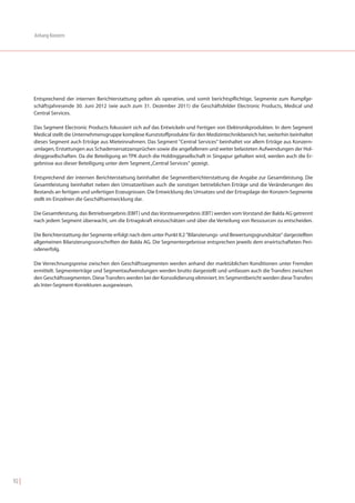 Anhang Konzern




       Entsprechend der internen Berichterstattung gelten als operative, und somit berichtspflichtige, Segmente zum Rumpfge-
       schäftsjahresende 30. Juni 2012 (wie auch zum 31. Dezember 2011) die Geschäftsfelder Electronic Products, Medical und
       Central Services.

       Das Segment Electronic Products fokussiert sich auf das Entwickeln und Fertigen von Elektronikprodukten. In dem Segment
       Medical stellt die Unternehmensgruppe komplexe Kunststoffprodukte für den Medizintechnikbereich her, weiterhin beinhaltet
       dieses Segment auch Erträge aus Mieteinnahmen. Das Segment "Central Services" beinhaltet vor allem Erträge aus Konzern-
       umlagen, Erstattungen aus Schadensersatzansprüchen sowie die angefallenen und weiter belasteten Aufwendungen der Hol-
       dinggesellschaften. Da die Beteiligung an TPK durch die Holdinggesellschaft in Singapur gehalten wird, werden auch die Er-
       gebnisse aus dieser Beteiligung unter dem Segment „Central Services“ gezeigt.

       Entsprechend der internen Berichterstattung beinhaltet die Segmentberichterstattung die Angabe zur Gesamtleistung. Die
       Gesamtleistung beinhaltet neben den Umsatzerlösen auch die sonstigen betrieblichen Erträge und die Veränderungen des
       Bestands an fertigen und unfertigen Erzeugnissen. Die Entwicklung des Umsatzes und der Ertragslage der Konzern-Segmente
       stellt im Einzelnen die Geschäftsentwicklung dar.

       Die Gesamtleistung, das Betriebsergebnis (EBIT) und das Vorsteuerergebnis (EBT) werden vom Vorstand der Balda AG getrennt
       nach jedem Segment überwacht, um die Ertragskraft einzuschätzen und über die Verteilung von Ressourcen zu entscheiden.

       Die Berichterstattung der Segmente erfolgt nach dem unter Punkt II.2 "Bilanzierungs- und Bewertungsgrundsätze" dargestellten
       allgemeinen Bilanzierungsvorschriften der Balda AG. Die Segmentergebnisse entsprechen jeweils dem erwirtschafteten Peri-
       odenerfolg.

       Die Verrechnungspreise zwischen den Geschäftssegmenten werden anhand der marktüblichen Konditionen unter Fremden
       ermittelt. Segmenterträge und Segmentaufwendungen werden brutto dargestellt und umfassen auch die Transfers zwischen
       den Geschäftssegmenten. Diese Transfers werden bei der Konsolidierung eliminiert. Im Segmentbericht werden diese Transfers
       als Inter-Segment-Korrekturen ausgewiesen.




92 |
 