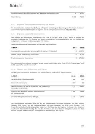 Geschäftsbericht 2011




Aufwendungen aus Abstandszahlungen aus Wandlung von Genussrechten                              0        8.105

Gesamtbetrag                                                                                4.608       7.660




6. k.     Ergebnis Übergangskonsolidierung TPK Anteile

Mit dem Verlust des maßgeblichen Einflusses erfolgte die Umstellung der Bewertung der TPK Anteile. In diesem
Zusammenhang entstand im Vorjahr ein Ergebnis aus der Übergangskonsolidierung (TEUR 124.628).


6. l.     Ergebnis assoziierte Unternehmen

Das Ergebnis aus assoziierten Unternehmen von TEUR 0 (Vorjahr: TEUR 17.191) betraf im Vorjahr die
anteiligen Ergebnisse der TPK Holding und deren konsolidierten Tochtergesellschaften bis zum Verlust des
maßgeblichen Einflusses mit Börsengang der TPK Holding.

Das Ergebnis assoziierte Unternehmen setzt sich wie folgt zusammen:

in TEUR                                                                                      2011       2010

Anteiliges Jahresergebnis der Beteiligung (2010: bis zum 29. Oktober)                              0   11.075

Gewinn aus der Veräußerung von Anteilen                                                            0    6.116

Ergebnis assoziierte Unternehmen                                                                   0   17.191



Zu ergänzenden Informationen verweisen wir auf unsere Ausführungen unter Punkt II.5.d. „Finanzanlagen“ und
II.5.b. „Geschäfts- oder Firmenwerte“.


6. m. Steuern vom Einkommen und Ertrag

Der Ertragsteueraufwand in der Gewinn- und Verlustrechnung setzt sich wie folgt zusammen:

in TEUR                                                                                  2011           2010

Tatsächlicher Ertragsteueraufwand                                                           306          302

Steueraufwand Vorjahre                                                                      -803          -38

Latenter Steuerertrag aus der Entstehung bzw. Umkehrung                                     -121       -3.622
temporärer Unterschiede

Änderung der aktivierten latenten Steueransprüche                                        2.808          1.484
auf Verlustvorträge

Gesamter Ertragsteueraufwand, -Ertrag (-)                                                2.190         -1.874




Der anzuwendende Steuersatz setzt sich aus der Gewerbesteuer mit einem Steuersatz von 14,3 Prozent
(Vorjahr: 14,0 Prozent) und der Körperschaftsteuer mit einem Steuersatz von 15,8 Prozent (Vorjahr: 15,8
Prozent) einschließlich Solidaritätszuschlag zusammen. Die Steuer auf das Ergebnis vor Steuern des Konzerns
weicht vom theoretischen Betrag, der sich bei Anwendung des theoretischen Ertragsteuersatzes von 30,1
Prozent (Vorjahr: 29,8 Prozent) auf das Ergebnis vor Steuern ergibt, wie folgt ab:




                                                                                                         108
 