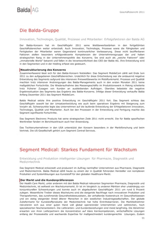 Geschäftsbericht 2011




Die Balda-Gruppe
Innovation, Technologie, Qualität, Prozesse und Mitarbeiter: Erfolgsfaktoren der Balda AG

Der Balda-Konzern hat im Geschäftsjahr 2011 seine Wettbewerbsstärken in den fortgeführten
Geschäftsbereichen weiter entwickelt. Auch Innovation, Technologie, Prozesse sowie die Fähigkeiten und
Fertigkeiten der Mitarbeiter waren Gegenstand kontinuierlicher Verbesserung. Diese nicht bezifferbaren
Faktoren stellen besonders erfolgsrelevante Kompetenzen der Unternehmensgruppe dar und haben
strategischen Rang in der Unternehmenspolitik des Konzerns. Sie sind auch als „weiche Faktoren“ oder
„immaterielle Werte“ bekannt und fallen in die Verantwortlichkeit des CEO der Balda AG. Ihre Entwicklung wird
in den Segmenten und in der Holding erfasst wie gesteuert.

Neustrukturierung des Konzerns
Zusammenfassend lässt sich für den Balda-Konzern feststellen: Das Segment MobileCom zählt seit Ende Juni
2011 zu den aufgegebenen Geschäftsbereichen. Ursächlich für diese Entscheidung war die andauernd negative
Entwicklung des Segments aufgrund des intensiven Preiswettbewerbs im Mobilfunkmarkt. Prozesse und Qualität
machten trotz intensiver Anstrengungen des Balda-Managements auch in den ersten Monaten 2011 keine
maßgeblichen Fortschritte. Die Wiederaufnahme des Massengeschäfts im Produktionswerk in Peking scheiterte
trotz früherer Zusagen von Kunden an ausbleibenden Aufträgen. Überdies belastete die negative
Ergebnissituation des Segments das Ergebnis des Balda-Konzerns. Infolge dieser Entwicklung verkaufte Balda
Anfang Dezember 2011 das Segment MobileCom.

Balda Medical setzte ihre positive Entwicklung im Geschäftsjahr 2011 fort. Das Segment schloss das
Geschäftsjahr sowohl bei der Umsatzentwicklung wie auch beim operativen Ergebnis mit Steigerung zum
Vorjahr ab. Schwerpunkte legte das Unternehmen auf die laufende Entwicklung der Erfolgsfaktoren Innovation,
Technologie, Qualität und Mitarbeiter. Auch bei den Prozessen in der Entwicklung und Fertigung machte das
Segment signifikante Fortschritte.

Das Segment Electronic Products hat seine strategischen Ziele 2011 nicht erreicht. Die für Balda spezifischen
Werttreiber fanden im Berichtszeitraum auch hier Anwendung.

Das Tochterunternehmen in den USA unterstützt den Konzern besonders in der Marktforschung und beim
Vertrieb. Die US-Gesellschaft gehört zum Segment Central Services.




Segment Medical: Starkes Fundament für Wachstum
Entwicklung und Produktion intelligenter Lösungen für Pharmazie, Diagnostik und
Medizintechnik

Das Segment Medical entwickelt und produziert im Auftrag namhafter Unternehmen aus Pharmazie, Diagnostik
und Medizintechnik. Balda Medical zählt heute zu einem der in Qualität führenden Hersteller von komplexen
Produkten und Systemlösungen aus Kunststoff für den globalen Healthcare-Markt.

Der Markt und die Kundenpräferenzen
Der Health Care Markt, unter anderem mit den Balda Medical relevanten Segmenten Pharmazie, Diagnostik und
Medizintechnik, ist weltweit ein Wachstumsmarkt. Er ist im Vergleich zu anderen Märkten eher unabhängig von
konjunkturellen Schwankungen und konnte auch im abgelaufenen Geschäftsjahr 2011 um rund 6 Prozent
zulegen. Wesentliche Treiber dieses Wachstums sind die steigende Nachfrage nach innovativen Produkten und
Therapieformen, das zunehmende Gesundheitsbewusstsein, der anhaltende Kostendruck im Gesundheitswesen
und ein stetig steigender Anteil älterer Menschen in den westlichen Industriegesellschaften. Der globale
Zuliefermarkt für Kunststoffprodukte der Medizintechnik hat hohe Eintrittsbarrieren. Die Marktteilnehmer
rekrutieren sich aus einer guten Hand voll global operierender Unternehmen und zahlreichen, hoch
spezialisierten Nischenanbietern. Die Lieferanten- und Kundenbeziehungen sind meist langfristig. Die Abnehmer
erwarten von ihren Lieferpartnern die Konzentration auf klare Kernkompetenzen, wirtschaftliche Lösungen
entlang der Prozesskette und wachsende Expertise für maßgeschneidert kundengerechte Lösungen. Zudem
                                                                                                          11
 
