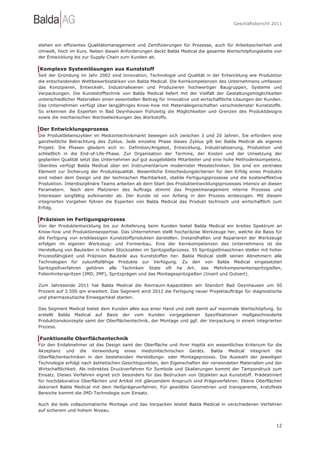 Geschäftsbericht 2011




stehen ein effizientes Qualitätsmanagement und Zertifizierungen für Prozesse, auch für Arbeitssicherheit und
Umwelt, hoch im Kurs. Neben diesen Anforderungen deckt Balda Medical die gesamte Wertschöpfungskette von
der Entwicklung bis zur Supply Chain zum Kunden ab.

Komplexe Systemlösungen aus Kunststoff
Seit der Gründung im Jahr 2002 sind Innovation, Technologie und Qualität in der Entwicklung wie Produktion
die entscheidenden Wettbewerbsstärken von Balda Medical. Die Kernkompetenzen des Unternehmens umfassen
das Konzipieren, Entwickeln, Industrialisieren und Produzieren hochwertiger Baugruppen, Systeme und
Verpackungen. Die Kunststofftechnik von Balda Medical liefert mit der Vielfalt der Gestaltungsmöglichkeiten
unterschiedlicher Materialien einen essentiellen Beitrag für innovative und wirtschaftliche Lösungen der Kunden.
Das Unternehmen verfügt über langjähriges Know-how mit Materialeigenschaften verschiedenster Kunststoffe.
So erkennen die Experten in Bad Oeynhausen frühzeitig die Möglichkeiten und Grenzen des Produktdesigns
sowie die mechanischen Wechselwirkungen des Werkstoffs.

Der Entwicklungsprozess
Die Produktlebenszyklen im Medizintechnikmarkt bewegen sich zwischen 3 und 20 Jahren. Sie erfordern eine
ganzheitliche Betrachtung des Zyklus. Jede einzelne Phase dieses Zyklus gilt bei Balda Medical als eigenes
Projekt. Die Phasen gliedern sich in: Definition/Angebot, Entwicklung, Industrialisierung, Produktion und
schließlich in die End-of-Life-Phase. Zur Organisation der Termine, der Kosten und der Umsetzung der
geplanten Qualität setzt das Unternehmen auf gut ausgebildete Mitarbeiter und eine hohe Methodenkompetenz.
Überdies verfügt Balda Medical über ein Instrumentarium modernster Messtechniken. Sie sind ein zentrales
Element zur Sicherung der Produktqualität. Wesentliche Entscheidungskriterien für den Erfolg eines Produkts
sind neben dem Design und der technischen Machbarkeit, stabile Fertigungsprozesse und die kosteneffektive
Produktion. Interdisziplinäre Teams arbeiten ab dem Start des Produktentwicklungsprozesses intensiv an diesen
Parametern. Nach dem Platzieren des Auftrags stimmt das Projektmanagement interne Prozesse und
Interessen sorgfältig aufeinander ab. Der Kunde ist von Anfang in den Prozess einbezogen. Mit diesem
integrierten Vorgehen führen die Experten von Balda Medical das Produkt technisch und wirtschaftlich zum
Erfolg.

Präzision im Fertigungsprozess
Von der Produktentwicklung bis zur Anlieferung beim Kunden bietet Balda Medical ein breites Spektrum an
Know-how und Produktionsexpertise. Das Unternehmen stellt hochpräzise Werkzeuge her, welche die Basis für
die Fertigung von erstklassigen Kunststoffprodukten darstellen. Instandhalten und Reparieren der Werkzeuge
erfolgen im eigenen Werkzeug- und Formenbau. Eine der Kernkompetenzen des Unternehmens ist die
Herstellung von Bauteilen in hohen Stückzahlen im Spritzgießprozess. 55 Spritzgießmaschinen stellen mit hoher
Prozessfähigkeit und Präzision Bauteile aus Kunststoffen her. Balda Medical stellt seinen Abnehmern alle
Technologien für zukunftsfähige Produkte zur Verfügung. Zu den von Balda Medical eingesetzten
Spritzgießverfahren gehören alle Techniken State oft he Art: das Mehrkomponentenspritzgießen,
Folienhinterspritzen (IMD, IMF), Spritzprägen und das Montagespritzgießen (Insert und Outsert).

Zum Jahresende 2011 hat Balda Medical die Reinraum-Kapazitäten am Standort Bad Oeynhausen um 50
Prozent auf 2.500 qm erweitert. Das Segment wird 2012 die Fertigung neuer Projektaufträge für diagnostische
und pharmazeutische Einwegartikel starten.

Das Segment Medical bietet dem Kunden alles aus einer Hand und zielt damit auf maximale Wertschöpfung. So
erstellt Balda Medical auf Basis der vom Kunden vorgegebenen Spezifikationen maßgeschneiderte
Produktionskonzepte samt der Oberflächentechnik, der Montage und ggf. der Verpackung in einem integrierten
Prozess.

Funktionelle Oberflächentechnik
Für den Endabnehmer ist das Design samt der Oberfläche und ihrer Haptik ein wesentliches Kriterium für die
Akzeptanz und die Verwendung eines medizintechnischen Geräts. Balda Medical integriert die
Oberflächentechniken in den bestehenden Herstellungs- oder Montageprozess. Die Auswahl der jeweiligen
Technologie erfolgt nach ästhetischen Gesichtspunkten, den Eigenschaften der verwendeten Materialien und der
Wirtschaftlichkeit. Als indirektes Druckverfahren für Symbole und Skalierungen kommt der Tampondruck zum
Einsatz. Dieses Verfahren eignet sich besonders für das Bedrucken von Objekten aus Kunststoff. Prädestiniert
für hochdekorative Oberflächen und Artikel mit glänzendem Anspruch sind Prägeverfahren. Ebene Oberflächen
dekoriert Balda Medical mit dem Heißprägeverfahren. Für gewölbte Geometrien und transparente, kratzfeste
Bereiche kommt die IMD-Technologie zum Einsatz.

Auch die teils vollautomatische Montage und das Verpacken leistet Balda Medical in verschiedenen Verfahren
auf sicherem und hohem Niveau.


                                                                                                             12
 