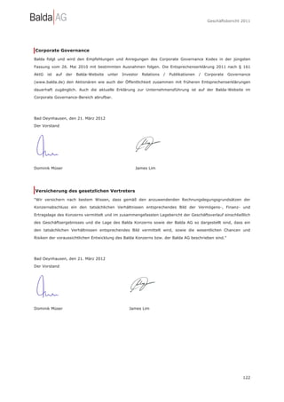 Geschäftsbericht 2011




Corporate Governance

Balda folgt und wird den Empfehlungen und Anregungen des Corporate Governance Kodex in der jüngsten

Fassung vom 26. Mai 2010 mit bestimmten Ausnahmen folgen. Die Entsprechenserklärung 2011 nach § 161

AktG   ist   auf   der   Balda-Website   unter   Investor   Relations   /   Publikationen   /   Corporate   Governance

(www.balda.de) den Aktionären wie auch der Öffentlichkeit zusammen mit früheren Entsprechenserklärungen

dauerhaft zugänglich. Auch die aktuelle Erklärung zur Unternehmensführung ist auf der Balda-Website im

Corporate Governance-Bereich abrufbar.




Bad Oeynhausen, den 21. März 2012
Der Vorstand




Dominik Müser                                          James Lim




Versicherung des gesetzlichen Vertreters

"Wir versichern nach bestem Wissen, dass gemäß den anzuwendenden Rechnungslegungsgrundsätzen der

Konzernabschluss ein den tatsächlichen Verhältnissen entsprechendes Bild der Vermögens-, Finanz- und

Ertragslage des Konzerns vermittelt und im zusammengefassten Lagebericht der Geschäftsverlauf einschließlich

des Geschäftsergebnisses und die Lage des Balda Konzerns sowie der Balda AG so dargestellt sind, dass ein

den tatsächlichen Verhältnissen entsprechendes Bild vermittelt wird, sowie die wesentlichen Chancen und

Risiken der voraussichtlichen Entwicklung des Balda Konzerns bzw. der Balda AG beschrieben sind."




Bad Oeynhausen, den 21. März 2012
Der Vorstand




Dominik Müser                                       James Lim




                                                                                                                  122
 