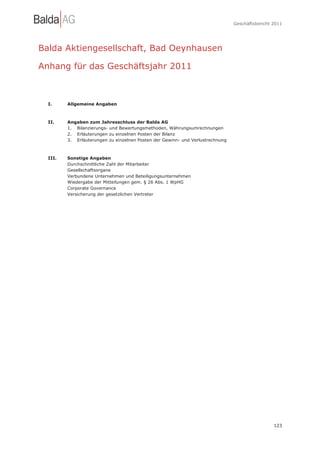 Geschäftsbericht 2011




Balda Aktiengesellschaft, Bad Oeynhausen

Anhang für das Geschäftsjahr 2011



  I.     Allgemeine Angaben



  II.    Angaben zum Jahresschluss der Balda AG
         1. Bilanzierungs- und Bewertungsmethoden, Währungsumrechnungen
         2. Erläuterungen zu einzelnen Posten der Bilanz
         3. Erläuterungen zu einzelnen Posten der Gewinn- und Verlustrechnung



  III.   Sonstige Angaben
         Durchschnittliche Zahl der Mitarbeiter
         Gesellschaftsorgane
         Verbundene Unternehmen und Beteiligungsunternehmen
         Wiedergabe der Mitteilungen gem. § 26 Abs. 1 WpHG
         Corporate Governance
         Versicherung der gesetzlichen Vertreter




                                                                                                 123
 