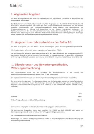Geschäftsbericht 2011




I. Allgemeine Angaben
Die Balda Aktiengesellschaft hat ihren Sitz in Bad Oeynhausen, Deutschland, und nimmt im Wesentlichen die
Funktion einer Holding wahr.

Der Balda-Konzern entwickelt und produziert komplette Baugruppen aus Kunststoff, Elektronikprodukte und
Produkte für die Medizintechnik. Die Kunden der Balda Gruppe sind führende Unternehmen aus den Märkten
Mobilfunk, Unterhaltungs- und Kommunikationselektronik sowie Pharma- und Medizintechnik. Mit
Produktionsstandorten in Malaysia und Deutschland ist der Konzern international positioniert. Ein
Tochterunternehmen in den USA betreut nordamerikanische Kunden bei Produkt-Design und -entwicklung. Im
Rahmen einer Beteiligung an einem führenden Produzenten von Touchscreens in China partizipiert die Gruppe
an der dynamischen Marktentwicklung berührungsempfindlicher Displays.




II. Angaben zum Jahresabschluss der Balda AG
Die Balda AG ist gemäß § 267 Abs. 3 Satz 2 HGB in Verbindung mit § 264d HGB eine große Kapitalgesellschaft.

Alle Angaben lauten, sofern nicht anders angegeben, auf tausend Euro (TEUR).

Im Berichtszeitraum wurde die Balda Medical GmbH & Co. KG, Bad Oeynhausen, auf die Balda Grundstücks-
Vermietungs GmbH & Co. KG verschmolzen. Mit Eintragung im Handelsregister am 9. Januar 2012 erfolgte eine
Umfirmierung von Balda Grundstücks- Vermietungs GmbH & Co.KG in nunmehr Balda Medical GmbH & Co. KG.




1. Bilanzierungs- und Bewertungsmethoden,
Währungsumrechnung
Der Jahresabschluss wurde auf der Grundlage des Handelgesetzbuchs                    in    der   Fassung   des
Bilanzrechtsmodernisierungsgesetzes (BilMoG) vom 25. Mai 2009 erstellt.

Die angewendeten Bilanzierungs- und Bewertungsmethoden sind gegenüber dem Vorjahr unverändert.

Die erworbenen immateriellen Vermögensgegenstände und die Sachanlagen werden zu Anschaffungskosten,
vermindert um planmäßige lineare Abschreibungen bewertet. Den Abschreibungen liegen grundsätzlich die
folgenden voraussichtlichen Nutzungsdauern, die in Anlehnung an den amtlichen AfA-Tabellen ermittelt wurden,
zugrunde:




                                                                                                         Jahre

Software                                                                                               3 bis 5

Andere Anlagen, Betriebs- und Geschäftsausstattung                                                    4 bis 10




Geringwertige Anlagegüter bis EUR 150,00 werden im Zugangsjahr voll abgeschrieben.

Für geringwertige Anlagegüter, deren Wert zwischen EUR 150,00 und EUR 1.000,00 liegt, wurde ein
Sammelposten gebildet. Er wird, verteilt auf fünf Jahre, gleichmäßig abgeschrieben.

Die Finanzanlagen sind zu Anschaffungskosten bewertet.

Forderungen und sonstige Vermögensgegenstände werden zu Anschaffungskosten unter Berücksichtigung von
Wertberichtigungen bewertet.



                                                                                                           124
 