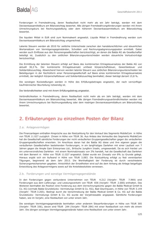 Geschäftsbericht 2011




Forderungen in Fremdwährung, deren Restlaufzeit nicht mehr als ein Jahr beträgt, werden mit dem
Devisenkassamittelkurs am Bilanzstichtag bewertet. Alle übrigen Fremdwährungsforderungen werden mit ihrem
Umrechnungskurs bei Rechnungsstellung oder dem höherem Devisenkassamittelkurs am Bilanzstichtag
bewertet.

Die liquiden Mittel in EUR sind zum Nominalwert angesetzt. Liquide Mittel in Fremdwährung werden zum
Devisenkassamittelkurs am Bilanzstichtag umgerechnet.

Latente Steuern werden ab 2010 für zeitliche Unterschiede zwischen den handelsrechtlichen und steuerlichen
Wertansätzen von Vermögensgegenständen, Schulden und Rechnungsabgrenzungsposten ermittelt. Dabei
werden auch Einflüsse aus den Personengesellschaften berücksichtigt, an denen die Balda AG als Gesellschafter
beteiligt ist. Zusätzlich zu den zeitlichen Bilanzierungsunterschieden werden steuerliche Verlustvorträge
berücksichtigt.

Die Ermittlung der latenten Steuern erfolgt auf Basis des kombinierten Ertragsteuersatzes der Balda AG von
aktuell 30,3 %. Der kombinierte Ertragsteuersatz umfasst Körperschaftsteuer, Gewerbesteuer und
Solidaritätszuschlag. Abweichend hiervon werden latente Steuern aus zeitlichen Bilanzierungsunterschieden bei
Beteiligungen in der Rechtsform einer Personengesellschaft auf Basis eines kombinierten Ertragsteuersatzes
ermittelt, der lediglich Körperschaftsteuer und Solidaritätszuschlag beinhaltet; dieser beträgt derzeit 15,8 %.

Die sonstigen Rückstellungen werden in Höhe des Erfüllungsbetrages angesetzt, der nach vernünftiger
kaufmännischer Beurteilung notwendig ist.

Die Verbindlichkeiten sind mit ihrem Erfüllungsbetrag angesetzt.

Verbindlichkeiten in Fremdwährung, deren Restlaufzeit nicht mehr als ein Jahr beträgt, werden mit dem
Devisenkassamittelkurs am Bilanzstichtag bewertet. Alle übrigen Fremdwährungsverbindlichkeiten werden mit
ihrem Umrechnungskurs bei Rechnungsstellung oder dem niedrigen Devisenkassamittelkurs am Bilanzstichtag
bewertet.




2. Erläuterungen zu einzelnen Posten der Bilanz
2.a. Anlagevermögen

Die Finanzanlagen enthalten Ansprüche aus der Restzahlung für den Verkauf des Segments MobileCom in Höhe
von TEUR 11.027 zuzüglich Zinsen in Höhe von TEUR 36. Aus Anlass des Verkaufes des Segments MobileCom
hat die Gesellschaft sämtliche Forderungen der nicht veräußerten Gruppengesellschaften gegen die veräußerten
Gruppengesellschaften erworben. Im Anschluss daran hat die Balda AG diese und ihre eigenen gegen die
veräußerten Gesellschaften bestehenden Forderungen, in ein langfristiges Darlehen mit einer Laufzeit von 7
Jahren gegen die Ample Gain Enterprises Ltd., Britische Jungfern Inseln, umgewandelt. Da es sich hierbei um
ein unterverzinsliches Darlehen mit einem Nominalzinssatz von 3% handelt, hat die Gesellschaft das Darlehen
mit dem Barwert in Höhe von TEUR 11.027 angesetzt. Dabei wurde ein Zinssatz von 8% zu Grunde gelegt.
Hieraus ergibt sich ein Aufwand in Höhe von TEUR 3.083. Die Rückzahlung erfolgt zu fest vereinbarten
Tilgungen, beginnend ab dem Jahr 2013. Die Werthaltigkeit der Forderung ist durch verschiedene
Sicherungsmechanismen gegeben. Hinsichtlich der Einzelheiten wird auf die dem Anhang als Anlage beigefügte
Entwicklung des Anlagevermögens sowie auf die Anteilsbesitzliste verwiesen.


2.b. Forderungen und sonstige Vermögensgegenstände

In den Forderungen gegen verbundene Unternehmen von TEUR             4.212 (Vorjahr: TEUR     7.969) sind
Forderungen aus dem Lieferungs- und Leistungsverkehr von TEUR 836 (Vorjahr: TEUR 2.000) enthalten. Des
Weiteren beinhaltet die Position eine Forderung aus dem Verrechnungskonto gegen die Balda Medical GmbH &
Co. KG (vormals Balda Grundstücks- Vermietungs GmbH & Co. KG), Bad Oeynhausen, in Höhe von TEUR 3.144
(Vorjahr: TEUR 3.265). Bedingt durch die Verschmelzung der Balda Medical GmbH & Co. KG auf die Balda
Grundstücks- Vermietungs GmbH & Co. KG wurde der Vorjahressaldo angepasst. Sämtliche Forderungen
haben, wie im Vorjahr, eine Restlaufzeit von unter einem Jahr.

Die sonstigen Vermögensgegenstände beinhalten unter anderem Steuerforderungen in Höhe von TEUR 305
(Vorjahr: TEUR 336), davon sind TEUR 244 (Vorjahr: TEUR 284) mit einer Restlaufzeit von mehr als einem
Jahr. Die übrigen sonstigen Vermögensgegenstände haben eine Restlaufzeit von unter einem Jahr.

                                                                                                           125
 