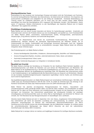 Geschäftsbericht 2011




Hochqualifiziertes Team
Entscheidend für das Umsetzen der hochwertigen Prozesse sind jedoch nicht die Technologien und Techniken.
Es sind die hochqualifizierten Mitarbeiter des Unternehmens. Sie beherrschen die Verfahren. Ihre Expertise und
kontinuierliche Lernfähigkeit sind maßgeblich für den Erfolg der Gesellschaft. Konstante Weiterbildung und
Training sorgen für zusätzliche Motivation und ihr Know How auf dem neusten Stand. Balda Medical
beschäftigte zum Ende des Geschäftsjahres 2011 insgesamt 220 Mitarbeiter (Vorjahr: 204 Mitarbeiter). Davon
waren 17 Ingenieure. Weitere Informationen zu den Beschäftigten des Segments Medical sind im Kapitel
„Mitarbeiter“ des Lageberichts enthalten.

Vielfältiges Produktprogramm
Balda Medical wird von seinen Kunden besonders als Partner für Systemlösungen geschätzt. Kreativität und
Anwendernutzen zeichnen die Produkte ebenso aus wie Zuverlässigkeit und Qualität aus. Zum Produktportfolio
von Balda Medical zählen verschiedene medizintechnische Geräte, Einwegprodukte, pharmazeutische
Verpackungen, Drug Delivery-Systeme und funktionale Baugruppen.

Trends in der Medizintechnik sind derzeit die zunehmende Funktionalisierung, Miniaturisierung und
Digitalisierung. Überdies erfordert die wachsende Eigenverantwortung der Patienten Geräte, die im
Zusammenspiel von Design, Funktionalität und hochwertiger Anmutung überzeugen. Auch der steigende
Kostendruck im Gesundheitswesen zwingt zu wirtschaftlichen Lösungen. Balda Medical leistet die effiziente
Integration dieser Anforderungen.

Das Produktprogramm von Balda Medical umfasst:

•   Diverse Handheldgeräte (Stechhilfen, Inhalatoren, Glukosemessgeräte, Setzhilfen und Tablettenspender)
•   Diverse Einwegartikel (Pipetten, Küvetten, veterinärmedizinische Tuben, Racks und andere)

•   Packmittel (kindergesicherte Tuben) sowie
•   Spezielle, funktionale Baugruppen zur Integration in komplexere Geräte.

Qualität hat Priorität
Bei Balda Medical unterliegt die Herstellung von Produkten für den Healthcare Markt höchsten Qualitäts- und
Sicherheitsansprüchen zum Wohle der Patienten und zum Schutz der Mitarbeiterinnen und Mitarbeiter. Bei
Balda Medical ist die Qualitätssicherung in die Bereiche Qualitätsplanung und -kontrolle unterteilt. Schon in der
frühen Projektphase definiert die Qualitätsplanung notwendige Ziele. Die Mitarbeiter des Unternehmens prüfen
in der Produktionsphase in der Qualitätskontrolle die Übereinstimmung von Anspruch und Wirklichkeit. Überdies
ist das komplexe Qualitätsmanagementsystem Gegenstand regelmäßiger interner Audits und Zertifizierungen
durch externe Organisationen.

Das Qualitätsmanagementsystem von Balda Medical basiert auf verschiedenen Zertifizierungen: ISO 9001, ISO
13485 sowie der Primärpackmittelnorm DIN EN ISO 15378. Es erfüllt die Anforderungen des Anhangs II der
Richtlinie 93/42/EWG des Rates über Medizinprodukte sowie die cGMP-Anforderungen der FDA.

Balda Medical hat überdies ein integriertes Managementsystem für Arbeits-, Gesundheits- und
Umweltmanagement (HSE) gemäß BS OHSAS 18001 und DIN EN 14001 installiert. Die Umweltpolitik von Balda
Medical zielt vor allem auf einen effizienten und umweltschonenden Umgang mit den Ressourcen und auf das
Verringern von Emissionen. Das Unternehmen gewährleistet das konsequente Einhalten der jeweiligen
Umweltgesetze und Rechtsvorschriften sowie ein hohes Maß an Nachhaltigkeit und Sicherheit für Mensch und
Umwelt. Der TÜV Rheinland hat das Managementsystem im Geschäftsjahr 2011 zertifiziert.

Überdies besitzt Balda Medical seit dem 9. September 2011 den Status „Zugelassener Wirtschaftsbeteiligter".
Das Unternehmen gilt damit als besonders zuverlässig wie vertrauenswürdig. Es profitiert künftig von
zahlreichen Vergünstigungen im Rahmen des internationalen Warenwirtschaftsverkehrs. Die AEO-F
Zertifizierung ist die höchste Version des Sicherheitssiegels, das die Zollbehörden vergeben. Es umfasst sowohl
die sicherheitsrelevanten Bedingungen des Status AEO-S (Security) als auch die zollrechtlichen
Vereinfachungen des Status AEO-C (Customs).

Balda Medical hat in wenigen Jahren ein starkes und tragfähiges Fundament für künftiges Wachstum erarbeitet.




                                                                                                              13
 