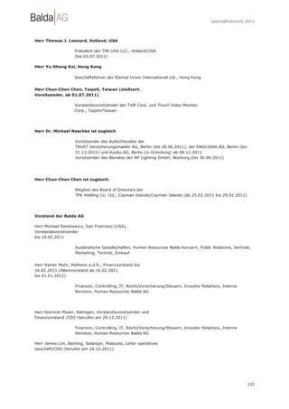 Geschäftsbericht 2011




Herr Thomas J. Leonard, Holland, USA

                    Präsident der TPK USA LLC., Holland/USA
                    (bis 03.07.2011)

Herr Yu-Sheng Kai, Hong Kong

                    Geschäftsführer der Eternal Union International Ltd., Hong Kong


Herr Chun-Chen Chen, Taipeh, Taiwan (stellvert.
Vorsitzender, ab 01.07.2011)

                    Vorstandsvorsitzender der TVM Corp. und Touch Video Monitor
                    Corp., Taipeh/Taiwan




Herr Dr. Michael Naschke ist zugleich

                    Vorsitzender des Aufsichtsrates der
                    TRUST Versicherungsmakler AG, Berlin (bis 30.06.2011), der ENGLIGNA AG, Berlin (bis
                    31.12.2011) und Azubu AG, Berlin (in Gründung) ab 08.12.2011
                    Vorsitzender des Beirates der NP Lighting GmbH, Warburg (bis 30.09.2011)




Herr Chun-Chen Chen ist zugleich:

                    Mitglied des Board of Directors der
                    TPK Holding Co. Ltd., Cayman Islands/Cayman Islands (ab 25.02.2011 bis 29.02.2012)




Vorstand der Balda AG

Herr Michael Sienkiewicz, San Francisco (USA),
Vorstandsvorsitzender
bis 16.02.2011

                    Ausländische Gesellschaften, Human Resources Balda Konzern, Public Relations, Vertrieb,
                    Marketing, Technik, Einkauf


Herr Rainer Mohr, Mülheim a.d.R., Finanzvorstand bis
16.02.2011 (Alleinvorstand ab 16.02.2011
bis 01.01.2012)

                    Finanzen, Controlling, IT, Recht/Versicherung/Steuern, Investor Relations, Interne
                    Revision, Human Resources Balda AG




Herr Dominik Müser, Ratingen, Vorstandsvorsitzender und
Finanzvorstand /CEO (berufen am 29.12.2011)

                    Finanzen, Controlling, IT, Recht/Versicherung/Steuern, Investor Relations, Interne
                    Revision, Human Resources Balda AG

Herr James Lim, Banting, Selangor, Malaysia, Leiter operatives
Geschäft/COO (berufen am 29.12.2011)




                                                                                                          132
 