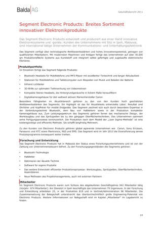 Geschäftsbericht 2011




Segment Electronic Products: Breites Sortiment
innovativer Elektronikprodukte
Das Segment Electronic Products entwickelt und produziert aus einer Hand innovative
Elektroniksysteme und -geräte. Kunden des Unternehmens mit Sitz in Ipoh, Malaysia,
sind international tätige Unternehmen der Kommunikations- und Unterhaltungselektronik

Das Segment verfügt über technologische Wettbewerbsstärken und hohes Innovationspotential, getragen von
qualifizierten Mitarbeitern. Mit modernsten Maschinen und Anlagen fertigt das Unternehmen auf über 30.000
qm Produktionsfläche Systeme aus Kunststoff und integriert selbst gefertigte und zugekaufte elektronische
Elemente.

Produktportfolio
Im Einzelnen fertigt das Segment folgende Produkte:

•   Bluetooth Headsets für Mobiltelefone und MP3-Player mit exzellenter Tontechnik und langer Akkulaufzeit

•   Stationen für Mobiltelefone und Tabletcomputer zum Abspielen von Musik und Beladen der Batterie
•   Infrarot Lichtleiter
•   3D-Brille zur optimalen Tiefenwirkung von Videomotiven
•   Kompakte Stereo-Headsets, die Hintergrundgeräusche in hohem Maße herausfiltern

•   Digitalkameragehäuse für den weltweit aktiven Markenhersteller Canon
Besondere Fähigkeiten im Akustikbereich gehören zu den von den Kunden hoch geschätzten
Wettbewerbsstärken des Segments. Ein Highlight ist das für Akustiktests entwickelte Labor. Resultat sind
Ohrhörer und Kopfhörer für mobile Endgeräte. Das Segment zeichnet sich auch durch besondere Expertise in
der Verbindungstechnik Bluetooth, dem Bau von Halbleitern sowie in der Produktion kompletter
Kameragehäuse aus. Zum Leistungsspektrum des Segments gehören ferner das mechanische Design, der
Werkzeugbau und das Spritzgießen bis zu den gängigen Oberflächentechniken. Das Unternehmen optimiert
seine Fertigungsprozesse kontinuierlich. Die Produktion nach dem Modell der „Lean Sigma-Methode“ ist eine
kostengünstige und effiziente Methode. Sie schafft langfristig Mehrwert.

Zu den Kunden von Electronic Products gehören global agierende Unternehmen wie Canon, Sony Ericsson,
Panasonic und HTC sowie Plantronics, X6D und EMS. Das Segment wird im Jahr 2012 die Diversifizierung seines
Produktprogramms konsequent weiter treiben.

Forschung und Entwicklung
Das Segment Electronic Products hat in Malaysia den Status eines Forschungsunternehmens und ist von der
Zahlung von Unternehmenssteuern befreit. Zu den Forschungsgegenständen des Segments gehören:

•   Bluetooth-Technologie
•   Halbleiter
•   Optimieren der Akustik-Technik
•   Software für eigene Produkte

•   Das weitere Entwickeln effizienter Produktionsprozesse: Werkzeugbau, Spritzgießen, Oberflächentechniken,
    Assemblieren
•   Neue Methoden des Projektmanagements, auch mit externen Partnern

Mitarbeiter
Im Segment Electronic Products waren zum Schluss des abgelaufenen Geschäftsjahres 942 Mitarbeiter tätig
(Vorjahr: 874 Mitarbeiter). Am Standort in Ipoh beschäftigte das Unternehmen 79 Ingenieure. In der Forschung
und Entwicklung arbeiteten 25, in der Produktion 819 und in Vertrieb/Administration 98 Mitarbeiter. Die
Zusammensetzung der Belegschaft unterstreicht das überdurchschnittlich große Engineering-Potenzial von
Electronic Products. Weitere Informationen zur Belegschaft sind im Kapitel „Mitarbeiter“ im Lagebericht zu
finden.




                                                                                                             14
 