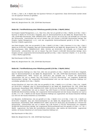 Geschäftsbericht 2011




22 Abs. 1, Satz 1, Nr. 6 WpHG über die Quantum Partners LP zugerechnet. Diese Stimmrechte werden direkt
von der Quantum Partners LP gehalten.

Bad Oeynhausen im Februar 2011

Balda AG, Bergkirchener Str. 228, 32549 Bad Oeynhausen




Balda AG / Veröffentlichung einer Mitteilung gemäß § 26 Abs. 1 WpHG (Aktie)

Die Kingdon Capital Management, L.L.C., New York, USA, hat uns gemäß § 21 Abs. 1 WpHG, § 22 Abs. 1 Satz 1
Nummer 6 WpHG am 03.03.2011 mitgeteilt, dass ihr Stimmrechtsanteil an der Balda AG, Bergkirchener Str.
228, 32549 Bad Oeynhausen, ISIN: DE0005215107, WKN: 521510, am 03.03.2011 die Schwelle von 3 Prozent
der Stimmrechte unterschritten hat und an diesem Tag 2,81 Prozent (1.654.685 Stimmrechte) beträgt. Der
Kingdon Capital Management, L.L.C., wird der vorgenannte Stimmrechtsanteil gemäß § 22 Abs. 1 Satz 1
Nummer 6 WpHG zugerechnet.

Herr Mark Kingdon, USA, hat uns gemäß § 21 Abs. 1 WpHG, § 22 Abs. 1 Satz 1 Nummer 6 i.V.m. Abs. 1 Satz 2
WpHG am 03.03.2011 mitgeteilt, dass sein Stimmrechtsanteil an der Balda AG, Bergkirchener Str. 228, 32549
Bad Oeynhausen, ISIN: DE0005215107, WKN: 521510, am 03.03.2011 die Schwelle von 3 Prozent der
Stimmrechte unterschritten hat und an diesem Tag 2,81 Prozent (1.654.685 Stimmrechte) beträgt. Herrn
Kingdon wird der vorgenannte Stimmrechtsanteil gemäß § 22 Abs. 1 Satz 1 Nummer 6 WpHG i. V. m. § 22 Abs.
1 Satz 2 WpHG zugerechnet.

Bad Oeynhausen im März 2011

Balda AG, Bergkirchener Str. 228, 32549 Bad Oeynhausen




Balda AG / Veröffentlichung einer Mitteilung gemäß § 26 Abs. 1 WpHG (Aktie)

Access Industries Holdings LLC, New York, USA, hat uns gemäß § 21 Abs. 1 WpHG am 04.03.2011 mitgeteilt,
dass ihr Stimmrechtsanteil an der Balda AG, Bergkirchener Str. 228, 32549 Bad Oeynhausen, Deutschland,
ISIN: DE0005215107, WKN: 521510 am 28.02.2011 die Schwelle von 3 Prozent der Stimmrechte
unterschritten hat und zu diesem Tag 2,96 Prozent (1.743.522 Stimmrechte von insgesamt 58.890.636
Stimmrechten) beträgt. Der vorgenannte Stimmrechtsanteil wird von der Access Industries Holdings LLC
unmittelbar gehalten (§ 21 Abs. 1 WpHG).

Access Industries LLC, New York, USA, hat uns gemäß § 21 Abs. 1 WpHG i.V.m. § 22 Abs. 1 Satz 1 Nr. 1 WpHG
am 04.03.2011 mitgeteilt, dass ihr Stimmrechtsanteil an der Balda AG, Bergkirchener Str. 228, 32549 Bad
Oeynhausen, Deutschland, ISIN: DE0005215107, WKN: 521510 am 28.02.2011 die Schwelle von 3 Prozent der
Stimmrechte unterschritten hat und zu diesem Tag 2,96 Prozent (1.743.522 Stimmrechte von insgesamt
58.890.636 Stimmrechten) beträgt. Der vorgenannte Stimmrechtsanteil wird der Access Industries LLC nach §
22 Abs. 1 S. 1 Nr. 1 WpHG von der Access Industries Holdings LLC zugerechnet. Die Access Industries Holdings
LLC wird von der Access Industries LLC kontrolliert.

Len Blavatnik, Großbritannien, hat uns gemäß § 21 Abs. 1 WpHG i.V.m. § 22 Abs. 1 Satz 1 Nr. 1 WpHG am
04.03.2011 mitgeteilt, dass sein Stimmrechtsanteil an der Balda AG, Bergkirchener Str. 228, 32549 Bad
Oeynhausen, Deutschland, ISIN: DE0005215107, WKN: 521510 am 28.02.2011 die Schwelle von 3 Prozent der
Stimmrechte unterschritten hat und zu diesem Tag 2,96 Prozent (1.743.522 Stimmrechte von insgesamt
58.890.636 Stimmrechten) beträgt. Der vorgenannte Stimmrechtsanteil wird ihm gemäß § 22 Abs. 1 S. 1 Nr. 1
WpHG zugerechnet. Die Kette der kontrollierten Unternehmen, über welche die Stimmrechte zugerechnet
werden, ist Access Industries LLC und Access Industries Holdings LLC.

Bad Oeynhausen im März 2011

Balda AG, Bergkirchener Str. 228, 32549 Bad Oeynhausen




                                                                                                        141
 