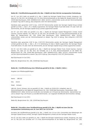 Geschäftsbericht 2011




Balda AG / Veröffentlichung gemäß § 26, Abs. 1 WpHG mit dem Ziel der europaweiten Verbreitung

Am 07. Juni 2011 teilte uns gemäß § 21, Abs. 1 WpHG die Senrigan Capital Group Limited, Hongkong, mit,
dass am 19. Mai 2011 die Schwelle von 5 % ihres Stimmrechtsanteils an der Balda AG, Bergkirchener Str. 228,
32549 Bad Oeynhausen, ISIN: DE0005215107, WKN: 521510, unterschritten wurde und der Stimmrechtsanteil
an diesem Tag 4,99 % betrug. Dies entspricht 2.937.973 Stimmrechten.

Sämtliche oben genannten 4,99 % bzw. 2.937.973 Stimmrechte werden der Senrigan Capital Group Limited
gemäß § 22 Abs. 1, Satz 1, Nr. 6 WpHG zugerechnet. Die Senrigan Master Fund hält direkt 3 % oder mehr der
Stimmrechte, die der Senrigan Capital Group Limited zugerechnet werden

Am 07. Juni 2011 teilte uns gemäß § 21, Abs. 1 WpHG die Senrigan Capital Management Limited, Grand
Cayman, Cayman Islands, mit, dass am 19. Mai 2011 die Schwelle von 5 % ihres Stimmrechtsanteils an der
Balda AG, Bergkirchener Str. 228, 32549 Bad Oeynhausen, ISIN: DE0005215107, WKN: 521510,
unterschritten wurde und der Stimmrechtsanteil an diesem Tag 4,99 % betrug. Dies entspricht 2.937.973
Stimmrechten.

Sämtliche oben genannten 4,99 % bzw. 2.937.973 Stimmrechte werden der Senrigan Capital Management
Limited gemäß § 22 Abs. 1, Satz 1, Nr. 6 in Verbindung mit Satz 2 WpHG zugerechnet. Die Senrigan Master
Fund hält direkt 3 % oder mehr der Stimmrechte, die der Senrigan Capital Group Limited zugerechnet werden.

Am 07. Juni 2011 teilte uns gemäß § 21, Abs. 1 WpHG die Senrigan Master Fund, Grand Cayman, Cayman
Islands, mit, dass am 19. Mai 2011 die Schwelle von 5 % ihres Stimmrechtsanteils an der Balda AG,
Bergkirchener Str. 228, 32549 Bad Oeynhausen, ISIN: DE0005215107, WKN: 521510, unterschritten wurde
und der Stimmrechtsanteil an diesem Tag 4,99 % betrug. Dies entspricht 2.937.973 Stimmrechten.

Bad Oeynhausen im Juni 2011

Balda AG, Bergkirchener Str. 228, 32549 Bad Oeynhausen




Balda AG / Veröffentlichung einer Mitteilung gemäß § 26 Abs. 1 WpHG ( Aktie )

Angaben zum Mitteilungspflichtigen:

-----------------------------------

Name:     UBS AG

Sitz:    Zürich

Staat:   Schweiz

UBS AG, Zürich, Schweiz, hat uns gemäß § 21 Abs. 1 WpHG am 28.06.2011 mitgeteilt, dass ihr
Stimmrechtsanteil an der Balda AG, Bergkirchener Str. 228, 32549 Bad Oeynhausen, Deutschland, ISIN:
DE0005215107, WKN: 521510 am 23.06.2011 die Schwelle von 3 Prozent der Stimmrechte überschritten hat
und zu diesem Tag 3,76 Prozent (2.216.860 Stimmrechte von insgesamt 58.890.636 Stimmrechten) beträgt.

Bad Oeynhausen im Juni 2011

Balda AG, Bergkirchener Str. 228, 32549 Bad Oeynhausen




Balda AG / Korrektur einer Veröffentlichung gemäß § 26, Abs. 1 WpHG mit dem Ziel der
europaweiten Verbreitung vom 10. Juni 2011 um 13:14 Uhr

Korrektur der Veröffentlichung gemäß § 26, Abs. 1 WpHG vom 10 Juni 2011 (hinsichtlich der Mitteilungen der
Senrigan Capital Group Limited, Senrigan Capital Management Limited und der Senrigan Master Fund).

Am 07. Juli 2011 teilte uns gemäß § 21, Abs. 1 WpHG die Senrigan Capital Group Limited, Hongkong, mit, dass
am 23. Mai 2011 die Schwelle von 5 % ihres Stimmrechtsanteils an der Balda AG, Bergkirchener Str. 228,


                                                                                                       142
 