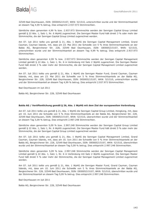 Geschäftsbericht 2011




32549 Bad Oeynhausen, ISIN: DE0005215107, WKN: 521510, unterschritten wurde und der Stimmrechtsanteil
an diesem Tag 4,99 % betrug. Dies entspricht 2.937.973 Stimmrechten.

Sämtliche oben genannten 4,99 % bzw. 2.937.973 Stimmrechte werden der Senrigan Capital Group Limited
gemäß § 22 Abs. 1, Satz 1, Nr. 6 WpHG zugerechnet. Die Senrigan Master Fund hält direkt 3 % oder mehr der
Stimmrechte, die der Senrigan Capital Group Limited zugerechnet werden.

Am 07. Juli 2011 teilte uns gemäß § 21, Abs. 1 WpHG die Senrigan Capital Management Limited, Grand
Cayman, Cayman Islands, mit, dass am 23. Mai 2011 die Schwelle von 5 % ihres Stimmrechtsanteils an der
Balda AG, Bergkirchener Str. 228, 32549 Bad Oeynhausen, ISIN: DE0005215107, WKN: 521510,
unterschritten wurde und der Stimmrechtsanteil an diesem Tag 4,99 % betrug. Dies entspricht 2.937.973
Stimmrechten.

Sämtliche oben genannten 4,99 % bzw. 2.937.973 Stimmrechte werden der Senrigan Capital Management
Limited gemäß § 22 Abs. 1, Satz 1, Nr. 6 in Verbindung mit Satz 2 WpHG zugerechnet. Die Senrigan Master
Fund hält direkt 3 % oder mehr der Stimmrechte, die der Senrigan Capital Management Limited zugerechnet
werden.

Am 07. Juli 2011 teilte uns gemäß § 21, Abs. 1 WpHG die Senrigan Master Fund, Grand Cayman, Cayman
Islands, mit, dass am 23. Mai 2011 die Schwelle von 5 % ihres Stimmrechtsanteils an der Balda AG,
Bergkirchener Str. 228, 32549 Bad Oeynhausen, ISIN: DE0005215107, WKN: 521510, unterschritten wurde
und der Stimmrechtsanteil an diesem Tag 4,99 % betrug. Dies entspricht 2.937.973 Stimmrechten.

Bad Oeynhausen im Juli 2011

Balda AG, Bergkirchener Str. 228, 32549 Bad Oeynhausen




Balda AG / Veröffentlichung gemäß § 26, Abs. 1 WpHG mit dem Ziel der europaweiten Verbreitung

Am 07. Juli 2011 teilte uns gemäß § 21, Abs. 1 WpHG die Senrigan Capital Group Limited, Hongkong, mit, dass
am 10. Juni 2011 die Schwelle von 5 % ihres Stimmrechtsanteils an der Balda AG, Bergkirchener Str. 228,
32549 Bad Oeynhausen, ISIN: DE0005215107, WKN: 521510, überschritten wurde und der Stimmrechtsanteil
an diesem Tag 5,09 % betrug. Dies entspricht 2.997.248 Stimmrechten.

Sämtliche oben genannten 5,09 % bzw. 2.997.248 Stimmrechte werden der Senrigan Capital Group Limited
gemäß § 22 Abs. 1, Satz 1, Nr. 6 WpHG zugerechnet. Die Senrigan Master Fund hält direkt 5 % oder mehr der
Stimmrechte, die der Senrigan Capital Group Limited zugerechnet werden

Am 07. Juli 2011 teilte uns gemäß § 21, Abs. 1 WpHG die Senrigan Capital Management Limited, Grand
Cayman, Cayman Islands, mit, dass am 10. Juni 2011 die Schwelle von 5 % ihrer Stimmrechtsanteile an der
Balda AG, Bergkirchener Str. 228, 32549 Bad Oeynhausen, ISIN: DE0005215107, WKN: 521510, überschritten
wurde und der Stimmrechtsanteil an diesem Tag 5,09 % betrug. Dies entspricht 2.997.248 Stimmrechten.

Sämtliche oben genannten 5,09 % bzw. 2.997.248 Stimmrechte werden der Senrigan Capital Management
Limited gemäß § 22 Abs. 1, Satz 1, Nr. 6 in Verbindung mit Satz 2 WpHG zugerechnet. Die Senrigan Master
Fund hält direkt 5 % oder mehr der Stimmrechte, die der Senrigan Capital Management Limited zugerechnet
werden.

Am 07. Juli 2011 teilte uns gemäß § 21, Abs. 1 WpHG die Senrigan Master Fund, Grand Cayman, Cayman
Islands, mit, dass am 10. Juni 2011 die Schwelle von 5 % ihres Stimmrechtsanteils an der Balda AG,
Bergkirchener Str. 228, 32549 Bad Oeynhausen, ISIN: DE0005215107, WKN: 521510, überschritten wurde und
der Stimmrechtsanteil an diesem Tag 5,09 % betrug. Dies entspricht 2.997.248 Stimmrechten.

Bad Oeynhausen im Juli 2011

Balda AG, Bergkirchener Str. 228, 32549 Bad Oeynhausen




                                                                                                       143
 