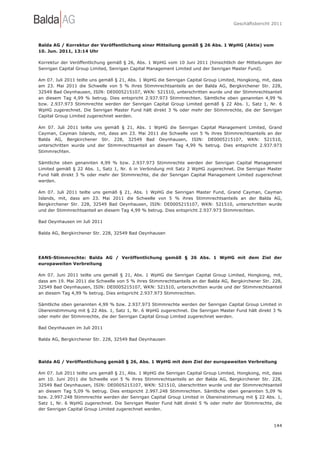 Geschäftsbericht 2011




Balda AG / Korrektur der Veröffentlichung einer Mitteilung gemäß § 26 Abs. 1 WpHG (Aktie) vom
10. Jun. 2011, 13:14 Uhr

Korrektur der Veröffentlichung gemäß § 26, Abs. 1 WpHG vom 10 Juni 2011 (hinsichtlich der Mitteilungen der
Senrigan Capital Group Limited, Senrigan Capital Management Limited und der Senrigan Master Fund).

Am 07. Juli 2011 teilte uns gemäß § 21, Abs. 1 WpHG die Senrigan Capital Group Limited, Hongkong, mit, dass
am 23. Mai 2011 die Schwelle von 5 % ihres Stimmrechtsanteils an der Balda AG, Bergkirchener Str. 228,
32549 Bad Oeynhausen, ISIN: DE0005215107, WKN: 521510, unterschritten wurde und der Stimmrechtsanteil
an diesem Tag 4,99 % betrug. Dies entspricht 2.937.973 Stimmrechten. Sämtliche oben genannten 4,99 %
bzw. 2.937.973 Stimmrechte werden der Senrigan Capital Group Limited gemäß § 22 Abs. 1, Satz 1, Nr. 6
WpHG zugerechnet. Die Senrigan Master Fund hält direkt 3 % oder mehr der Stimmrechte, die der Senrigan
Capital Group Limited zugerechnet werden.

Am 07. Juli 2011 teilte uns gemäß § 21, Abs. 1 WpHG die Senrigan Capital Management Limited, Grand
Cayman, Cayman Islands, mit, dass am 23. Mai 2011 die Schwelle von 5 % ihres Stimmrechtsanteils an der
Balda AG, Bergkirchener Str. 228, 32549 Bad Oeynhausen, ISIN: DE0005215107, WKN: 521510,
unterschritten wurde und der Stimmrechtsanteil an diesem Tag 4,99 % betrug. Dies entspricht 2.937.973
Stimmrechten.

Sämtliche oben genannten 4,99 % bzw. 2.937.973 Stimmrechte werden der Senrigan Capital Management
Limited gemäß § 22 Abs. 1, Satz 1, Nr. 6 in Verbindung mit Satz 2 WpHG zugerechnet. Die Senrigan Master
Fund hält direkt 3 % oder mehr der Stimmrechte, die der Senrigan Capital Management Limited zugerechnet
werden.

Am 07. Juli 2011 teilte uns gemäß § 21, Abs. 1 WpHG die Senrigan Master Fund, Grand Cayman, Cayman
Islands, mit, dass am 23. Mai 2011 die Schwelle von 5 % ihres Stimmrechtsanteils an der Balda AG,
Bergkirchener Str. 228, 32549 Bad Oeynhausen, ISIN: DE0005215107, WKN: 521510, unterschritten wurde
und der Stimmrechtsanteil an diesem Tag 4,99 % betrug. Dies entspricht 2.937.973 Stimmrechten.

Bad Oeynhausen im Juli 2011

Balda AG, Bergkirchener Str. 228, 32549 Bad Oeynhausen




EANS-Stimmrechte: Balda AG / Veröffentlichung gemäß § 26 Abs. 1 WpHG mit dem Ziel der
europaweiten Verbreitung

Am 07. Juni 2011 teilte uns gemäß § 21, Abs. 1 WpHG die Senrigan Capital Group Limited, Hongkong, mit,
dass am 19. Mai 2011 die Schwelle von 5 % ihres Stimmrechtsanteils an der Balda AG, Bergkirchener Str. 228,
32549 Bad Oeynhausen, ISIN: DE0005215107, WKN: 521510, unterschritten wurde und der Stimmrechtsanteil
an diesem Tag 4,99 % betrug. Dies entspricht 2.937.973 Stimmrechten.

Sämtliche oben genannten 4,99 % bzw. 2.937.973 Stimmrechte werden der Senrigan Capital Group Limited in
Übereinstimmung mit § 22 Abs. 1, Satz 1, Nr. 6 WpHG zugerechnet. Die Senrigan Master Fund hält direkt 3 %
oder mehr der Stimmrechte, die der Senrigan Capital Group Limited zugerechnet werden.

Bad Oeynhausen im Juli 2011

Balda AG, Bergkirchener Str. 228, 32549 Bad Oeynhausen




Balda AG / Veröffentlichung gemäß § 26, Abs. 1 WpHG mit dem Ziel der europaweiten Verbreitung

Am 07. Juli 2011 teilte uns gemäß § 21, Abs. 1 WpHG die Senrigan Capital Group Limited, Hongkong, mit, dass
am 10. Juni 2011 die Schwelle von 5 % ihres Stimmrechtsanteils an der Balda AG, Bergkirchener Str. 228,
32549 Bad Oeynhausen, ISIN: DE0005215107, WKN: 521510, überschritten wurde und der Stimmrechtsanteil
an diesem Tag 5,09 % betrug. Dies entspricht 2.997.248 Stimmrechten. Sämtliche oben genannten 5,09 %
bzw. 2.997.248 Stimmrechte werden der Senrigan Capital Group Limited in Übereinstimmung mit § 22 Abs. 1,
Satz 1, Nr. 6 WpHG zugerechnet. Die Senrigan Master Fund hält direkt 5 % oder mehr der Stimmrechte, die
der Senrigan Capital Group Limited zugerechnet werden.


                                                                                                       144
 