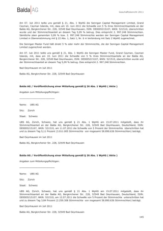 Geschäftsbericht 2011




Am 07. Juli 2011 teilte uns gemäß § 21, Abs. 1 WpHG die Senrigan Capital Management Limited, Grand
Cayman, Cayman Islands, mit, dass am 10. Juni 2011 die Schwelle von 5 % ihres Stimmrechtsanteils an der
Balda AG, Bergkirchener Str. 228, 32549 Bad Oeynhausen, ISIN: DE0005215107, WKN: 521510, überschritten
wurde und der Stimmrechtsanteil an diesem Tag 5,09 % betrug. Dies entspricht 2. 997.248 Stimmrechten.
Sämtliche oben genannten 5,09 % bzw. 2. 997.248 Stimmrechte werden der Senrigan Capital Management
Limited in Übereinstimmung mit § 22 Abs. 1, Satz 1, Nr. 6 in Verbindung mit Satz 2 WpHG zugerechnet.

Die Senrigan Master Fund hält direkt 5 % oder mehr der Stimmrechte, die der Senrigan Capital Management
Limited zugerechnet werden.

Am 07. Juli 2011 teilte uns gemäß § 21, Abs. 1 WpHG die Senrigan        Master Fund, Grand Cayman, Cayman
Islands, mit, dass am 10. Juni 2011 die Schwelle von 5 % ihres          Stimmrechtsanteils an der Balda AG,
Bergkirchener Str. 228, 32549 Bad Oeynhausen, ISIN: DE0005215107,       WKN: 521510, überschritten wurde und
der Stimmrechtsanteil an diesem Tag 5,09 % betrug. Dies entspricht 2.   997.248 Stimmrechten.

Bad Oeynhausen im Juli 2011

Balda AG, Bergkirchener Str. 228, 32549 Bad Oeynhausen




Balda AG / Veröffentlichung einer Mitteilung gemäß § 26 Abs. 1 WpHG ( Aktie )

Angaben zum Mitteilungspflichtigen:

-----------------------------------

Name:     UBS AG

Sitz:    Zürich

Staat:   Schweiz

UBS AG, Zürich, Schweiz, hat uns gemäß § 21 Abs. 1 WpHG am 15.07.2011 mitgeteilt, dass ihr
Stimmrechtsanteil an der Balda AG, Bergkirchener Str. 228, 32549 Bad Oeynhausen, Deutschland, ISIN:
DE0005215107, WKN: 521510, am 11.07.2011 die Schwelle von 5 Prozent der Stimmrechte überschritten hat
und zu diesem Tag 5,11 Prozent (3.011.005 Stimmrechte von insgesamt 58.890.636 Stimmrechten) beträgt.

Bad Oeynhausen im Juli 2011

Balda AG, Bergkirchener Str. 228, 32549 Bad Oeynhausen




Balda AG / Veröffentlichung einer Mitteilung gemäß § 26 Abs. 1 WpHG ( Aktie )

Angaben zum Mitteilungspflichtigen:

-----------------------------------

Name:     UBS AG

Sitz:    Zürich

Staat:   Schweiz

UBS AG, Zürich, Schweiz, hat uns gemäß § 21 Abs. 1 WpHG am 15.07.2011 mitgeteilt, dass ihr
Stimmrechtsanteil an der Balda AG, Bergkirchener Str. 228, 32549 Bad Oeynhausen, Deutschland, ISIN:
DE0005215107, WKN: 521510, am 12.07.2011 die Schwelle von 5 Prozent der Stimmrechte unterschritten hat
und zu diesem Tag 3,84 Prozent (2.259.308 Stimmrechte von insgesamt 58.890.636 Stimmrechten) beträgt.

Bad Oeynhausen im Juli 2011

Balda AG, Bergkirchener Str. 228, 32549 Bad Oeynhausen

                                                                                                        145
 