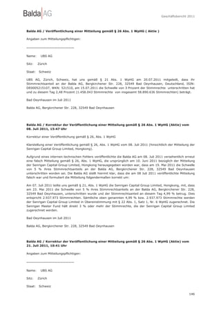 Geschäftsbericht 2011




Balda AG / Veröffentlichung einer Mitteilung gemäß § 26 Abs. 1 WpHG ( Aktie )

Angaben zum Mitteilungspflichtigen:

-----------------------------------

Name:     UBS AG

Sitz:    Zürich

Staat:   Schweiz

UBS AG, Zürich, Schweiz, hat uns gemäß § 21 Abs. 1 WpHG am 20.07.2011 mitgeteilt, dass ihr
Stimmrechtsanteil an der Balda AG, Bergkirchener Str. 228, 32549 Bad Oeynhausen, Deutschland, ISIN:
DE0005215107, WKN: 521510, am 15.07.2011 die Schwelle von 3 Prozent der Stimmrechte unterschritten hat
und zu diesem Tag 2,48 Prozent (1.458.043 Stimmrechte von insgesamt 58.890.636 Stimmrechten) beträgt.

Bad Oeynhausen im Juli 2011

Balda AG, Bergkirchener Str. 228, 32549 Bad Oeynhausen




Balda AG / Korrektur der Veröffentlichung einer Mitteilung gemäß § 26 Abs. 1 WpHG (Aktie) vom
08. Juli 2011, 15:47 Uhr

Korrektur einer Veröffentlichung gemäß § 26, Abs. 1 WpHG

Klarstellung einer Veröffentlichung gemäß § 26, Abs. 1 WpHG vom 08. Juli 2011 (hinsichtlich der Mitteilung der
Senrigan Capital Group Limited, Hongkong).

Aufgrund eines internen technischen Fehlers veröffentlichte die Balda AG am 08. Juli 2011 versehentlich erneut
eine falsch Mitteilung gemäß § 26, Abs. 1 WpHG, die ursprünglich am 10. Juni 2011 bezüglich der Mitteilung
der Senrigan Capital Group Limited, Hongkong herausgegeben worden war, dass am 19. Mai 2011 die Schwelle
von 5 % ihres Stimmrechtsanteils an der Balda AG, Bergkirchener Str. 228, 32549 Bad Oeynhausen
unterschritten worden sei. Die Balda AG stellt hiermit klar, dass die am 08 Juli 2011 veröffentlichte Mitteilung
falsch war und formuliert die Mitteilung folgendermaßen korrekt um:

Am 07. Juli 2011 teilte uns gemäß § 21, Abs. 1 WpHG die Senrigan Capital Group Limited, Hongkong, mit, dass
am 23. Mai 2011 die Schwelle von 5 % ihres Stimmrechtsanteils an der Balda AG, Bergkirchener Str. 228,
32549 Bad Oeynhausen, unterschritten wurde und der Stimmrechtsanteil an diesem Tag 4,99 % betrug. Dies
entspricht 2.937.973 Stimmrechten. Sämtliche oben genannten 4,99 % bzw. 2.937.973 Stimmrechte werden
der Senrigan Capital Group Limited in Übereinstimmung mit § 22 Abs. 1, Satz 1, Nr. 6 WpHG zugerechnet. Die
Senrigan Master Fund hält direkt 3 % oder mehr der Stimmrechte, die der Senrigan Capital Group Limited
zugerechnet werden.

Bad Oeynhausen im Juli 2011

Balda AG, Bergkirchener Str. 228, 32549 Bad Oeynhausen




Balda AG / Korrektur der Veröffentlichung einer Mitteilung gemäß § 26 Abs. 1 WpHG (Aktie) vom
21. Juli 2011, 10:41 Uhr

Angaben zum Mitteilungspflichtigen:

-----------------------------------

Name:     UBS AG

Sitz:    Zürich

Staat:   Schweiz

                                                                                                            146
 
