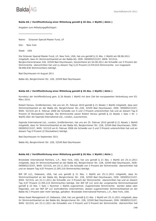 Geschäftsbericht 2011




Balda AG / Veröffentlichung einer Mitteilung gemäß § 26 Abs. 1 WpHG ( Aktie )

Angaben zum Mitteilungspflichtigen:

-----------------------------------

Name:     Octavian Special Master Fund, LP

Sitz:    New York

Staat:   USA

Die Octavian Special Master Fund, LP, New York, USA, hat uns gemäß § 21 Abs. 1 WpHG am 08.08.2011
mitgeteilt, dass ihr Stimmrechtsanteil an der Balda AG, ISIN: DE0005215107, WKN: 521510,
Bergkirchenerstrasse 228, 32549 Bad Oeynhausen, Deutschland am 04.08.2011 die Schwelle von 5 Prozent der
Stimmrechte überschritten hat und zu diesem Tag 5,22 Prozent (3.076.810 Stimmrechte von insgesamt
58.890.636 Stimmrechten) beträgt.

Bad Oeynhausen im August 2011

Balda AG, Bergkirchener Str. 228, 32549 Bad Oeynhausen




Balda AG / Veröffentlichung einer Mitteilung gemäß § 26 Abs. 1 WpHG ( Aktie )

Korrektur der Veröffentlichung gem. § 26 Absatz 1 WpHG mit dem Ziel der europaweiten Verbreitung vom 03.
März 2010.

Robert Hersov, Großbritannien, hat uns am 25. Februar 2010 gemäß § 21 Absatz 1 WpHG mitgeteilt, dass sein
Stimmrechtsanteil an der Balda AG, Bergkirchener Str.,228, 32549 Bad Oeynhausen, ISIN: DE0005215107,
WKN: 521510 am 8. Februar 2008 die Schwelle von 5 und 3 Prozent unterschritten hat und an diesem Tag 0
Prozent (0 Stückaktien) beträgt. Die Stimmrechte waren Robert Hersov gemäß § 22 Absatz 1 Satz 1 Nr. 1
WpHG über die Sapinda International Ltd., London, zuzurechnen.

Sapinda International Ltd., London, Großbritannien, hat uns am 25. Februar 2010 gemäß § 21 Absatz 1 WpHG
mitgeteilt, dass ihr Stimmrechtsanteil an der Balda AG, Bergkirchener Str. 228, 32549 Bad Oeynhausen, ISIN:
DE0005215107, WKN: 521510 am 8. Februar 2008 die Schwelle von 5 und 3 Prozent unterschritten hat und an
diesem Tag 0 Prozent (0 Stückaktien) beträgt.

Bad Oeynhausen im September 2011

Balda AG, Bergkirchener Str. 228, 32549 Bad Oeynhausen




Balda AG / Veröffentlichung einer Mitteilung gemäß § 26 Abs. 1 WpHG ( Aktie )

Brookdale International Partners, L.P., New York, USA, hat uns gemäß § 21 Abs. 1 WpHG am 25.11.2011
mitgeteilt, dass ihr Stimmrechtsanteil an der Balda AG, Bergkirchener Str. 228, 32549 Bad Oeynhausen, ISIN:
DE0005215107, WKN: 521510, am 23.11.2011 die Schwelle von 3 Prozent der Stimmrechte überschritten hat
und an diesem Tag 4,07 Prozent (2.395.210 Stimmrechte) beträgt.

BIP GP LLC, Delaware, USA, hat uns gemäß § 21 Abs. 1 WpHG am 25.11.2011 mitgeteilt, dass ihr
Stimmrechtsanteil an der Balda AG, Bergkirchener Str. 228, 32549 Bad Oeynhausen, ISIN: DE0005215107,
WKN: 521510, am 23.11.2011 die Schwelle von 3 Prozent der Stimmrechte überschritten hat und an diesem
Tag 4,07 Prozent (2.395.210 Stimmrechte) beträgt. Der BIP GP LLC wird der vorgenannte Stimmrechtsanteil
gemäß § 22 Abs. 1 Satz 1 Nummer 1 WpHG zugerechnet. Zugerechnete Stimmrechte werden dabei über
folgendes, von der BIP GP LLC kontrolliertes Unternehmen, dessen zugerechneter Stimmrechtsanteil an der
Balda AG 3 Prozent oder mehr beträgt, gehalten: Brookdale International Partners, L.P., New York, USA.

Weiss Asset Management LP, Delaware, USA, hat uns gemäß § 21 Abs. 1 WpHG am 25.11.2011 mitgeteilt, dass
ihr Stimmrechtsanteil an der Balda AG, Bergkirchener Str. 228, 32549 Bad Oeynhausen, ISIN: DE0005215107,
WKN: 521510, am 23.11.2011 die Schwellen von 3 Prozent und 5 Prozent der Stimmrechte überschritten hat

                                                                                                       148
 