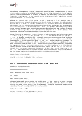 Geschäftsbericht 2011




und an diesem Tag 5,04 Prozent (2.968.433 Stimmrechte) beträgt. Der Weiss Asset Management LP wird der
vorgenannte Stimmrechtsanteil gemäß § 22 Abs. 1 Satz 1 Nummer 6 WpHG zugerechnet. Von der folgenden
Aktionärin, deren Stimmrechtsanteil an der Balda AG 3 Prozent oder mehr beträgt, werden der Weiss Asset
Management LP dabei gemäß § 22 Abs. 1 Satz 1 Nummer 6 WpHG Stimmrechte zugerechnet: Brookdale
International Partners, L.P., New York, USA.

WAM GP LLC, Delaware, USA, hat uns gemäß § 21 Abs. 1 WpHG am 25.11.2011 mitgeteilt, dass ihr
Stimmrechtsanteil an der Balda AG, Bergkirchener Str. 228, 32549 Bad Oeynhausen, ISIN: DE0005215107,
WKN: 521510, am 23.11.2011 die Schwellen von 3 Prozent und 5 Prozent der Stimmrechte überschritten hat
und an diesem Tag 5,04 Prozent (2.968.433 Stimmrechte) beträgt. Der WAM GP LLC wird der vorgenannte
Stimmrechtsanteil gemäß § 22 Abs. 1 Satz 1 Nummer 6 WpHG i. V. m. § 22 Abs. 1 Satz 2 WpHG zugerechnet.
Von der folgenden Aktionärin, deren Stimmrechtsanteil an der Balda AG 3 Prozent oder mehr beträgt, werden
der WAM GP LLC dabei gemäß § 22 Abs. 1 Satz 1 Nummer 6 WpHG i. V. m. § 22 Abs. 1 Satz 2 WpHG
Stimmrechte zugerechnet: Brookdale International Partners, L.P., New York, USA.

Andrew Weiss, USA, hat uns gemäß § 21 Abs. 1 WpHG am 25.11.2011 mitgeteilt, dass sein Stimmrechtsanteil
an der Balda AG, Bergkirchener Str. 228, 32549 Bad Oeynhausen, ISIN: DE0005215107, WKN: 521510, am
23.11.2011 die Schwellen von 3 Prozent und 5 Prozent der Stimmrechte überschritten hat und an diesem Tag
5,04 Prozent (2.968.433 Stimmrechte) beträgt. Andrew Weiss wird der vorgenannte Stimmrechtsanteil in Höhe
von 4,07 Prozent (2.395.210 Stimmrechte) gemäß § 22 Abs. 1 Satz 1 Nummer 1 WpHG und in Höhe von 5,04
Prozent (2.968.433 Stimmrechte) gemäß § 22 Abs. 1 Satz 1 Nummer 6 WpHG i. V. m. § 22 Abs. 1 Satz 2
WpHG zugerechnet. Gemäß § 22 Abs. 1 Satz 1 Nummer 1 WpHG zugerechnete Stimmrechte werden dabei
über folgende, von Andrew Weiss kontrollierte Unternehmen, deren Stimmrechtsanteil an der Balda AG jeweils
3 Prozent oder mehr beträgt, gehalten: Brookdale International Partners, L.P., New York, USA, und BIP GP LLC,
Delaware, USA. Ferner werden Andrew Weiss dabei gemäß § 22 Abs. 1 Satz 1 Nummer 6 WpHG i. V. m. § 22
Abs. 1 Satz 2 WpHG Stimmrechte der folgenden Aktionärin, derenStimmrechtsanteil an der Balda AG 3 Prozent
oder mehr beträgt, zugerechnet: Brookdale International Partners, L.P., New York, USA.

Bad Oeynhausen im November 2011

Balda AG, Bergkirchener Str. 228, 32549 Bad Oeynhausen




Balda AG / Veröffentlichung einer Mitteilung gemäß § 26 Abs. 1 WpHG ( Aktie )

Angaben zum Mitteilungspflichtigen:

-----------------------------------

Name:      RoundKeep Global Master Fund LP

Sitz:    Illinois

Staat:    United States of America

RoundKeep Global Master Fund, LP, Illinois, USA, hat uns gemäß § 21 Abs. 1 WpHG am 30.12.2011 mitgeteilt,
dass ihr Stimmrechtsanteil an der Balda AG, Bergkirchener Str. 228, 32549 Bad Oeynhausen, ISIN:
DE0005215107, WKN: 521510, am 28.12.2011 die Schwelle von 3 Prozent der Stimmrechte überschritten hat
und an diesem Tag 3,78 Prozent (2.228.794 Stimmrechte) beträgt.

Bad Oeynhausen im Januar 2012

Balda AG, Bergkirchener Str. 228, 32549 Bad Oeynhausen




                                                                                                         149
 