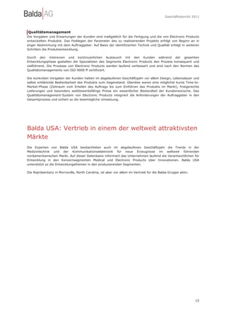 Geschäftsbericht 2011




Qualitätsmanagement
Die Vorgaben und Erwartungen der Kunden sind maßgeblich für die Fertigung und die von Electronic Products
entwickelten Produkte. Das Festlegen der Parameter des zu realisierenden Projekts erfolgt von Beginn an in
enger Abstimmung mit dem Auftraggeber. Auf Basis der identifizierten Technik und Qualität erfolgt in weiteren
Schritten die Produktentwicklung.

Durch den intensiven und kontinuierlichen Austausch mit den Kunden während der gesamten
Entwicklungsphase gestalten die Spezialisten des Segments Electronic Products den Prozess konsequent und
zielführend. Die Prozesse von Electronic Products werden laufend verbessert und sind nach den Normen des
Qualitätsmanagements von ISO 9000 ff zertifiziert.

Die konkreten Vorgaben der Kunden hatten im abgelaufenen Geschäftsjahr vor allem Design, Lebensdauer und
selbst erklärende Bedienbarkeit des Produkts zum Gegenstand. Überdies waren eine möglichst kurze Time-to-
Market-Phase (Zeitraum vom Erteilen des Auftrags bis zum Einführen des Produkts im Markt), fristgerechte
Lieferungen und besonders wettbewerbsfähige Preise ein wesentlicher Bestandteil der Kundenwünsche. Das
Qualitätsmanagement-System von Electronic Products integriert die Anforderungen der Auftraggeber in den
Gesamtprozess und sichert so die bestmögliche Umsetzung.




Balda USA: Vertrieb in einem der weltweit attraktivsten
Märkte
Die Experten von Balda USA beobachteten auch im abgelaufenen Geschäftsjahr die Trends in der
Medizintechnik und der Kommunikationselektronik für neue Erzeugnisse im weltweit führenden
nordamerikanischen Markt. Auf dieser Datenbasis informiert das Unternehmen laufend die Verantwortlichen für
Entwicklung in den Konzernsegmenten Medical und Electronic Products über Innovationen. Balda USA
unterstützt so die Entwicklungsthemen in den produzierenden Segmenten.

Die Repräsentanz in Morrisville, North Carolina, ist aber vor allem im Vertrieb für die Balda-Gruppe aktiv.




                                                                                                              15
 
