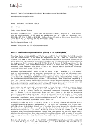 Geschäftsbericht 2011




Balda AG / Veröffentlichung einer Mitteilung gemäß § 26 Abs. 1 WpHG ( Aktie )

Angaben zum Mitteilungspflichtigen:

-----------------------------------

Name:      RoundKeep Global Master Fund LP

Sitz:    Illinois

Staat:    United States of America

RoundKeep Global Master Fund, LP, Illinois, USA, hat uns gemäß § 21 Abs. 1 WpHG am 30.12.2011 mitgeteilt,
dass ihr Stimmrechtsanteil an der Balda AG, Bergkirchener Str.228, 32549 Bad Oeynhausen, ISIN:
DE0005215107, WKN: 521510, am 29.12.2011 die Schwelle von 5 Prozent der Stimmrechte überschritten hat
und an diesem Tag 5,11 Prozent (3.009.891 Stimmrechte) beträgt.

Bad Oeynhausen im Januar 2012

Balda AG, Bergkirchener Str. 228, 32549 Bad Oeynhausen




Balda AG / Veröffentlichung einer Mitteilung gemäß § 26 Abs. 1 WpHG ( Aktie )

RoundKeep Capital Advisors, LLC, Illinois, USA, hat uns gemäß § 21 Abs. 1 WpHG am 03.01.2012 mitgeteilt,
dass ihr Stimmrechtsanteil an der Balda AG, Bergkirchener Str.228, 32549 Bad Oeynhausen, ISIN:
DE0005215107, WKN: 521510, am 28.12.2011 die Schwelle von 3 Prozent der Stimmrechte überschritten hat
und an diesem Tag 4,14 Prozent (2.439.103 Stimmrechte) beträgt. Der RoundKeep Capital Advisors, LLC, wird
der vorgenannte Stimmrechtsanteil gemäß § 22 Abs. 1 Satz 1 Nummer 6 WpHG zugerechnet. Von der
folgenden Aktionärin, deren Stimmrechtsanteil an der Balda AG 3 Prozent oder mehr beträgt, werden der
RoundKeep Capital Advisors LLC dabei gemäß § 22 Abs. 1 Satz 1 Nummer 6 WpHG Stimmrechte zugerechnet:
RoundKeep Global Master Fund LP, Illinois, USA.

RoundKeep Icho Global Fund Ltd., Illinois, USA, hat uns gemäß § 21 Abs. 1 WpHG am 03.01.2012 mitgeteilt,
dass ihr Stimmrechtsanteil an der Balda AG, Bergkirchener Str. 228, 32549 Bad Oeynhausen, ISIN:
DE0005215107, WKN: 521510, am 28.12.2011 die Schwelle von 3 Prozent der Stimmrechte überschritten hat
und an diesem Tag 3,78 Prozent (2.228.794 Stimmrechte) beträgt. Der RoundKeep Icho Global Fund Ltd. wird
der vorgenannte Stimmrechtsanteil gemäß § 22 Abs. 1 Satz 1 Nummer 1 WpHG zugerechnet. Die gemäß § 22
Abs. 1 Satz 1 Nummer 1 WpHG zugerechneten Stimmrechte werden dabei über folgendes, von der RoundKeep
Icho Global Fund Ltd. kontrolliertes Unternehmen, dessen zugerechneter Stimmrechtsanteil an der Balda AG 3
Prozent oder mehr beträgt, gehalten: RoundKeep Global Master Fund LP, Illinois, USA.

South Wacker GP, LLC, Illinois, USA, hat uns gemäß § 21 Abs. 1 WpHG am 03.01.2012 mitgeteilt, dass ihr
Stimmrechtsanteil an der Balda AG, Bergkirchener Str. 228, 32549 Bad Oeynhausen, ISIN: DE0005215107,
WKN: 521510, am 28.12.2011 die Schwelle von 3 Prozent der Stimmrechte überschritten hat und an diesem
Tag 3,78 Prozent (2.228.794 Stimmrechte) beträgt. Der South Wacker GP, LLC wird der vorgenannte
Stimmrechtsanteil gemäß § 22 Abs. 1 Satz 1 Nummer 1 WpHG zugerechnet. Die gemäß § 22 Abs. 1 Satz 1
Nummer 1 WpHG zugerechneten Stimmrechte werden dabei über folgendes, von der South Wacker GP, LLC,
kontrolliertes Unternehmen, dessen zugerechneter Stimmrechtsanteil an der Balda AG 3 Prozent oder mehr
beträgt, gehalten: RoundKeep Global Master Fund LP, Illinois, USA.

South Wacker Capital, LLC, Illinois, USA, hat uns gemäß § 21 Abs. 1 WpHG am 03.01.2012 mitgeteilt, dass ihr
Stimmrechtsanteil an der Balda AG, Bergkirchener Str. 228, 32549 Bad Oeynhausen, ISIN: DE0005215107,
WKN: 521510, am 28.12.2011 die Schwelle von 3 Prozent der Stimmrechte überschritten hat und an diesem
Tag 3,78 Prozent (2.228.794 Stimmrechte) beträgt. Der South Wacker Capital, LLC wird der vorgenannte
Stimmrechtsanteil gemäß § 22 Abs. 1 Satz 1 Nummer 1 WpHG zugerechnet. Die gemäß § 22 Abs. 1 Satz 1
Nummer 1 WpHG zugerechneten Stimmrechte werden dabei über folgende, von der South Wacker Capital,
LLC, kontrollierte Unternehmen, deren zugerechneter Stimmrechtsanteil an der Balda AG jeweils 3 Prozent oder
mehr beträgt, gehalten: RoundKeep Global Master Fund LP, Illinois, USA, und South Wacker GP, LLC, Illinois,
USA.

Ervin Shindell, USA, hat uns gemäß § 21 Abs. 1 WpHG am 03.01.2012 mitgeteilt, dass sein Stimmrechtsanteil
an der Balda AG, Bergkirchener Str. 228, 32549 Bad Oeynhausen, ISIN: DE0005215107, WKN: 521510, am
                                                                                                        150
 