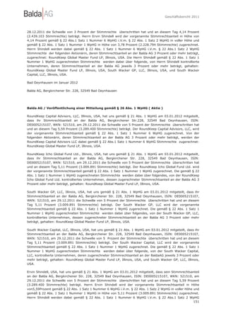 Geschäftsbericht 2011




28.12.2011 die Schwelle von 3 Prozent der Stimmrechte überschritten hat und an diesem Tag 4,14 Prozent
(2.439.103 Stimmrechte) beträgt. Herrn Ervin Shindell wird der vorgenannte Stimmrechtsanteil in Höhe von
4,14 Prozent gemäß § 22 Abs.1 Satz 1 Nummer 6 WpHG i.V.m. § 22 Abs. 1 Satz 2 WpHG in voller Höhe und
gemäß § 22 Abs. 1 Satz 1 Nummer 1 WpHG in Höhe von 3,78 Prozent (2.228.794 Stimmrechte) zugerechnet.
Herrn Shindell werden dabei gemäß § 22 Abs. 1 Satz 1 Nummer 6 WpHG i.V.m. § 22 Abs.1 Satz 2 WpHG
Stimmrechte der folgenden Aktionärin, deren Stimmrechtsanteil an der Balda AG 3 Prozent oder mehr beträgt,
zugerechnet: RoundKeep Global Master Fund LP, Illinois, USA. Die Herrn Shindell gemäß § 22 Abs. 1 Satz 1
Nummer 1 WpHG zugerechneten Stimmrechte werden dabei über folgende, von Herrn Shindell kontrollierte
Unternehmen, deren Stimmrechtsanteil an der Balda AG jeweils 3 Prozent oder mehr beträgt, gehalten:
RoundKeep Global Master Fund LP, Illinois, USA, South Wacker GP, LLC, Illinois, USA, und South Wacker
Capital, LLC, Illinois, USA.

Bad Oeynhausen im Januar 2012

Balda AG, Bergkirchener Str. 228, 32549 Bad Oeynhausen




Balda AG / Veröffentlichung einer Mitteilung gemäß § 26 Abs. 1 WpHG ( Aktie )

RoundKeep Capital Advisors, LLC, Illinois, USA, hat uns gemäß § 21 Abs. 1 WpHG am 03.01.2012 mitgeteilt,
dass ihr Stimmrechtsanteil an der Balda AG, Bergkirchener Str.228, 32549 Bad Oeynhausen, ISIN:
DE0005215107, WKN: 521510, am 29.12.2011 die Schwelle von 5 Prozent der Stimmrechte überschritten hat
und an diesem Tag 5,59 Prozent (3.289.400 Stimmrechte) beträgt. Der RoundKeep Capital Advisors, LLC, wird
der vorgenannte Stimmrechtsanteil gemäß § 22 Abs. 1 Satz 1 Nummer 6 WpHG zugerechnet. Von der
folgenden Aktionärin, deren Stimmrechtsanteil an der Balda AG 3 Prozent oder mehr beträgt, werden der
RoundKeep Capital Advisors LLC dabei gemäß § 22 Abs.1 Satz 1 Nummer 6 WpHG Stimmrechte zugerechnet:
RoundKeep Global Master Fund LP, Illinois, USA.

RoundKeep Icho Global Fund Ltd., Illinois, USA, hat uns gemäß § 21 Abs. 1 WpHG am 03.01.2012 mitgeteilt,
dass ihr Stimmrechtsanteil an der Balda AG, Bergkirchener Str. 228, 32549 Bad Oeynhausen, ISIN:
DE0005215107, WKN: 521510, am 29.12.2011 die Schwelle von 5 Prozent der Stimmrechte überschritten hat
und an diesem Tag 5,11 Prozent (3.009.891 Stimmrechte) beträgt. Der RoundKeep Icho Global Fund Ltd. wird
der vorgenannte Stimmrechtsanteil gemäß § 22 Abs. 1 Satz 1 Nummer 1 WpHG zugerechnet. Die gemäß § 22
Abs. 1 Satz 1 Nummer 1 WpHG zugerechneten Stimmrechte werden dabei über folgendes, von der RoundKeep
Icho Global Fund Ltd. kontrolliertes Unternehmen, dessen zugerechneter Stimmrechtsanteil an der Balda AG 3
Prozent oder mehr beträgt, gehalten: RoundKeep Global Master Fund LP, Illinois, USA.

South Wacker GP, LLC, Illinois, USA, hat uns gemäß § 21 Abs. 1 WpHG am 03.01.2012 mitgeteilt, dass ihr
Stimmrechtsanteil an der Balda AG, Bergkirchener Str. 228, 32549 Bad Oeynhausen, ISIN: DE0005215107,
WKN: 521510, am 29.12.2011 die Schwelle von 5 Prozent der Stimmrechte überschritten hat und an diesem
Tag 5,11 Prozent (3.009.891 Stimmrechte) beträgt. Der South Wacker GP, LLC wird der vorgenannte
Stimmrechtsanteil gemäß § 22 Abs. 1 Satz 1 Nummer 1 WpHG zugerechnet. Die gemäß § 22 Abs. 1 Satz 1
Nummer 1 WpHG zugerechneten Stimmrechte werden dabei über folgendes, von der South Wacker GP, LLC,
kontrolliertes Unternehmen, dessen zugerechneter Stimmrechtsanteil an der Balda AG 3 Prozent oder mehr
beträgt, gehalten: RoundKeep Global Master Fund LP, Illinois, USA.

South Wacker Capital, LLC, Illinois, USA, hat uns gemäß § 21 Abs. 1 WpHG am 03.01.2012 mitgeteilt, dass ihr
Stimmrechtsanteil an der Balda AG, Bergkirchener Str. 228, 32549 Bad Oeynhausen, ISIN: DE0005215107,
WKN: 521510, am 29.12.2011 die Schwelle von 5 Prozent der Stimmrechte überschritten hat und an diesem
Tag 5,11 Prozent (3.009.891 Stimmrechte) beträgt. Der South Wacker Capital, LLC wird der vorgenannte
Stimmrechtsanteil gemäß § 22 Abs. 1 Satz 1 Nummer 1 WpHG zugerechnet. Die gemäß § 22 Abs. 1 Satz 1
Nummer 1 WpHG zugerechneten Stimmrechte werden dabei über folgende, von der South Wacker Capital,
LLC, kontrollierte Unternehmen, deren zugerechneter Stimmrechtsanteil an der BaldaAG jeweils 3 Prozent oder
mehr beträgt, gehalten: RoundKeep Global Master Fund LP, Illinois, USA, und South Wacker GP, LLC, Illinois,
USA.

Ervin Shindell, USA, hat uns gemäß § 21 Abs. 1 WpHG am 03.01.2012 mitgeteilt, dass sein Stimmrechtsanteil
an der Balda AG, Bergkirchener Str. 228, 32549 Bad Oeynhausen, ISIN: DE0005215107, WKN: 521510, am
29.12.2011 die Schwelle von 5 Prozent der Stimmrechte überschritten hat und an diesem Tag 5,59 Prozent
(3.289.400 Stimmrechte) beträgt. Herrn Ervin Shindell wird der vorgenannte Stimmrechtsanteil in Höhe
von5,59Prozent gemäß § 22 Abs. 1 Satz 1 Nummer 6 WpHG i.V.m. § 22 Abs. 1 Satz 2 WpHG in voller Höhe und
gemäß § 22 Abs. 1 Satz 1 Nummer 1 WpHG in Höhe von 5,11 Prozent (3.009.891 Stimmrechte) zugerechnet.
Herrn Shindell werden dabei gemäß § 22 Abs. 1 Satz 1 Nummer 6 WpHG i.V.m. § 22 Abs.1 Satz 2 WpHG
                                                                                                    151
 