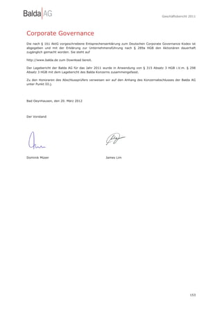 Geschäftsbericht 2011




Corporate Governance
Die nach § 161 AktG vorgeschriebene Entsprechenserklärung zum Deutschen Corporate Governance Kodex ist
abgegeben und mit der Erklärung zur Unternehmensführung nach § 289a HGB den Aktionären dauerhaft
zugänglich gemacht worden. Sie steht auf

http://www.balda.de zum Download bereit.

Der Lagebericht der Balda AG für das Jahr 2011 wurde in Anwendung von § 315 Absatz 3 HGB i.V.m. § 298
Absatz 3 HGB mit dem Lagebericht des Balda Konzerns zusammengefasst.

Zu den Honoraren des Abschlussprüfers verweisen wir auf den Anhang des Konzernabschlusses der Balda AG
unter Punkt III.j.




Bad Oeynhausen, den 20. März 2012




Der Vorstand




Dominik Müser                                  James Lim




                                                                                                  153
 