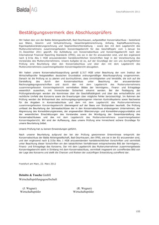 Geschäftsbericht 2011




Bestätigungsvermerk des Abschlussprüfers
Wir haben den von der Balda Aktiengesellschaft, Bad Oeynhausen, aufgestellten Konzernabschluss - bestehend
aus Bilanz, Gewinn- und Verlustrechnung, Gesamtergebnisrechnung, Anhang, Kapitalflussrechnung,
Eigenkapitalveränderungsrechnung und Segmentberichterstattung - sowie den mit dem Lagebericht des
Mutterunternehmens zusammengefassten Konzernlagebericht für das Geschäftsjahr vom 1. Januar bis
31. Dezember 2011 geprüft. Die Aufstellung von Konzernabschluss und Konzernlagebericht nach den
International Financial Reporting Standards (IFRS), wie sie in der EU anzuwenden sind, und den ergänzend
nach § 315a Abs. 1 HGB anzuwendenden handelsrechtlichen Vorschriften liegt in der Verantwortung des
Vorstandes des Mutterunternehmens. Unsere Aufgabe ist es, auf der Grundlage der von uns durchgeführten
Prüfung eine Beurteilung über den Konzernabschluss und über den mit dem Lagebericht des
Mutterunternehmens zusammengefassten Konzernlagebericht abzugeben.

Wir haben unsere Konzernabschlussprüfung gemäß § 317 HGB unter Beachtung der vom Institut der
Wirtschaftsprüfer festgestellten deutschen Grundsätze ordnungsmäßiger Abschlussprüfung vorgenommen.
Danach ist die Prüfung so zu planen und durchzuführen, dass Unrichtigkeiten und Verstöße, die sich auf die
Darstellung     des    durch     den    Konzernabschluss   unter     Beachtung     der    anzuwendenden
Rechnungslegungsvorschriften     und   durch   den   mit  dem    Lagebericht   des    Mutterunternehmens
zusammengefassten Konzernlagebericht vermittelten Bildes der Vermögens-, Finanz- und Ertragslage
wesentlich auswirken, mit hinreichender Sicherheit erkannt werden. Bei der Festlegung der
Prüfungshandlungen werden die Kenntnisse über die Geschäftstätigkeit und über das wirtschaftliche und
rechtliche Umfeld des Konzerns sowie die Erwartungen über mögliche Fehler berücksichtigt. Im Rahmen der
Prüfung werden die Wirksamkeit des rechnungslegungsbezogenen internen Kontrollsystems sowie Nachweise
für die Angaben in Konzernabschluss und dem mit dem Lagebericht des Mutterunternehmens
zusammengefassten Konzernlagebericht überwiegend auf der Basis von Stichproben beurteilt. Die Prüfung
umfasst die Beurteilung der Jahresabschlüsse der in den Konzernabschluss einbezogenen Unternehmen, der
Abgrenzung des Konsolidierungskreises, der angewandten Bilanzierungs- und Konsolidierungsgrundsätze und
der wesentlichen Einschätzungen des Vorstandes sowie die Würdigung der Gesamtdarstellung des
Konzernabschlusses und des mit dem Lagebericht des Mutterunternehmens zusammengefassten
Konzernlagebericht. Wir sind der Auffassung, dass unsere Prüfung eine hinreichend sichere Grundlage für
unsere Beurteilung bildet.

Unsere Prüfung hat zu keinen Einwendungen geführt.

Nach unserer Beurteilung aufgrund der bei der Prüfung gewonnenen Erkenntnisse entspricht der
Konzernabschluss der Balda Aktiengesellschaft, Bad Oeynhausen, den IFRS, wie sie in der EU anzuwenden sind,
und den ergänzend nach § 315a Abs. 1 HGB anzuwendenden handelsrechtlichen Vorschriften und vermittelt
unter Beachtung dieser Vorschriften ein den tatsächlichen Verhältnissen entsprechendes Bild der Vermögens-,
Finanz- und Ertragslage des Konzerns. Der mit dem Lagebericht des Mutterunternehmen zusammengefasste
Konzernlagebericht steht in Einklang mit dem Konzernabschluss, vermittelt insgesamt ein zutreffendes Bild von
der Lage des Konzerns und stellt die Chancen und Risiken der zukünftigen Entwicklung zutreffend dar.




Frankfurt am Main, 22. März 2012




Deloitte & Touche GmbH
Wirtschaftsprüfungsgesellschaft


 (J. Wegner)                                      (R. Wegner)
Wirtschaftsprüfer                               Wirtschaftsprüfer




                                                                                                         155
 