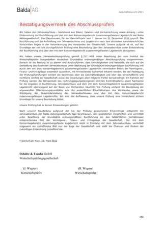 Geschäftsbericht 2011




Bestätigungsvermerk des Abschlussprüfers
Wir haben den Jahresabschluss - bestehend aus Bilanz, Gewinn- und Verlustrechnung sowie Anhang - unter
Einbeziehung der Buchführung und den mit dem Konzernlagebericht zusammengefassten Lagebericht der Balda
Aktiengesellschaft, Bad Oeynhausen, für das Geschäftsjahr vom 1. Januar bis 31. Dezember 2011 geprüft. Die
Buchführung und die Aufstellung von Jahresabschluss und Lagebericht nach den deutschen handelsrechtlichen
Vorschriften liegen in der Verantwortung des Vorstandes der Gesellschaft. Unsere Aufgabe ist es, auf der
Grundlage der von uns durchgeführten Prüfung eine Beurteilung über den Jahresabschluss unter Einbeziehung
der Buchführung und über den mit dem Konzernlagebericht zusammengefassten Lagebericht abzugeben.

Wir haben unsere Jahresabschlussprüfung gemäß § 317 HGB unter Beachtung der vom Institut der
Wirtschaftsprüfer festgestellten deutschen Grundsätze ordnungsmäßiger Abschlussprüfung vorgenommen.
Danach ist die Prüfung so zu planen und durchzuführen, dass Unrichtigkeiten und Verstöße, die sich auf die
Darstellung des durch den Jahresabschluss unter Beachtung der Grundsätze ordnungsmäßiger Buchführung und
durch den mit dem Konzernlagebericht zusammengefassten Lagebericht vermittelten Bildes der Vermögens-,
Finanz- und Ertragslage wesentlich auswirken, mit hinreichender Sicherheit erkannt werden. Bei der Festlegung
der Prüfungshandlungen werden die Kenntnisse über die Geschäftstätigkeit und über das wirtschaftliche und
rechtliche Umfeld der Gesellschaft sowie die Erwartungen über mögliche Fehler berücksichtigt. Im Rahmen der
Prüfung werden die Wirksamkeit des rechnungslegungsbezogenen internen Kontrollsystems sowie Nachweise
für die Angaben in Buchführung, Jahresabschluss und dem mit dem Konzernlagebericht zusammengefassten
Lagebericht überwiegend auf der Basis von Stichproben beurteilt. Die Prüfung umfasst die Beurteilung der
angewandten Bilanzierungsgrundsätze und der wesentlichen Einschätzungen des Vorstandes sowie die
Würdigung der Gesamtdarstellung des Jahresabschlusses und des mit dem Konzernlagebericht
zusammengefassten Lageberichts. Wir sind der Auffassung, dass unsere Prüfung eine hinreichend sichere
Grundlage für unsere Beurteilung bildet.

Unsere Prüfung hat zu keinen Einwendungen geführt.

Nach unserer Beurteilung aufgrund der bei der Prüfung gewonnenen Erkenntnisse entspricht der
Jahresabschluss der Balda Aktiengesellschaft, Bad Oeynhausen, den gesetzlichen Vorschriften und vermittelt
unter Beachtung der Grundsätze ordnungsmäßiger Buchführung ein den tatsächlichen Verhältnissen
entsprechendes Bild der Vermögens-, Finanz- und Ertragslage der Gesellschaft. Der mit dem
Konzernlagebericht zusammengefasste Lagebericht steht in Einklang mit dem Jahresabschluss, vermittelt
insgesamt ein zutreffendes Bild von der Lage der Gesellschaft und stellt die Chancen und Risiken der
zukünftigen Entwicklung zutreffend dar.




Frankfurt am Main, 22. März 2012




Deloitte & Touche GmbH
Wirtschaftsprüfungsgesellschaft


 (J. Wegner)                                      (R. Wegner)
Wirtschaftsprüfer                               Wirtschaftsprüfer




                                                                                                         156
 